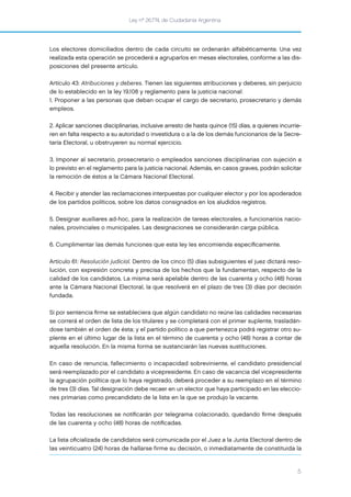 Ley nº 26.774, de Ciudadanía Argentina
5
Los electores domiciliados dentro de cada circuito se ordenarán alfabéticamente. Una vez
realizada esta operación se procederá a agruparlos en mesas electorales, conforme a las dis-
posiciones del presente artículo.
Artículo 43: Atribuciones y deberes. Tienen las siguientes atribuciones y deberes, sin perjuicio
de lo establecido en la ley 19.108 y reglamento para la justicia nacional:
1. Proponer a las personas que deban ocupar el cargo de secretario, prosecretario y demás
empleos.
2. Aplicar sanciones disciplinarias, inclusive arresto de hasta quince (15) días, a quienes incurrie-
ren en falta respecto a su autoridad o investidura o a la de los demás funcionarios de la Secre-
taría Electoral, u obstruyeren su normal ejercicio.
3. Imponer al secretario, prosecretario o empleados sanciones disciplinarias con sujeción a
lo previsto en el reglamento para la justicia nacional. Además, en casos graves, podrán solicitar
la remoción de éstos a la Cámara Nacional Electoral.
4. Recibir y atender las reclamaciones interpuestas por cualquier elector y por los apoderados
de los partidos políticos, sobre los datos consignados en los aludidos registros.
5. Designar auxiliares ad-hoc, para la realización de tareas electorales, a funcionarios nacio-
nales, provinciales o municipales. Las designaciones se considerarán carga pública.
6. Cumplimentar las demás funciones que esta ley les encomienda especíﬁcamente.
Artículo 61: Resolución judicial. Dentro de los cinco (5) días subsiguientes el juez dictará reso-
lución, con expresión concreta y precisa de los hechos que la fundamentan, respecto de la
calidad de los candidatos. La misma será apelable dentro de las cuarenta y ocho (48) horas
ante la Cámara Nacional Electoral, la que resolverá en el plazo de tres (3) días por decisión
fundada.
Si por sentencia ﬁrme se estableciera que algún candidato no reúne las calidades necesarias
se correrá el orden de lista de los titulares y se completará con el primer suplente, trasladán-
dose también el orden de ésta; y el partido político a que pertenezca podrá registrar otro su-
plente en el último lugar de la lista en el término de cuarenta y ocho (48) horas a contar de
aquella resolución. En la misma forma se sustanciarán las nuevas sustituciones.
En caso de renuncia, fallecimiento o incapacidad sobreviniente, el candidato presidencial
será reemplazado por el candidato a vicepresidente. En caso de vacancia del vicepresidente
la agrupación política que lo haya registrado, deberá proceder a su reemplazo en el término
de tres (3) días. Tal designación debe recaer en un elector que haya participado en las eleccio-
nes primarias como precandidato de la lista en la que se produjo la vacante.
Todas las resoluciones se notiﬁcarán por telegrama colacionado, quedando ﬁrme después
de las cuarenta y ocho (48) horas de notiﬁcadas.
La lista oﬁcializada de candidatos será comunicada por el Juez a la Junta Electoral dentro de
las veinticuatro (24) horas de hallarse firme su decisión, o inmediatamente de constituida la
 