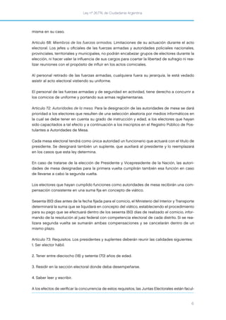 Ley nº 26.774, de Ciudadanía Argentina
6
misma en su caso.
Artículo 68: Miembros de las fuerzas armadas. Limitaciones de su actuación durante el acto
electoral. Los jefes u oﬁciales de las fuerzas armadas y autoridades policiales nacionales,
provinciales, territoriales y municipales, no podrán encabezar grupos de electores durante la
elección, ni hacer valer la inﬂuencia de sus cargos para coartar la libertad de sufragio ni rea-
lizar reuniones con el propósito de inﬂuir en los actos comiciales.
Al personal retirado de las fuerzas armadas, cualquiera fuera su jerarquía, le está vedado
asistir al acto electoral vistiendo su uniforme.
El personal de las fuerzas armadas y de seguridad en actividad, tiene derecho a concurrir a
los comicios de uniforme y portando sus armas reglamentarias.
Artículo 72: Autoridades de la mesa. Para la designación de las autoridades de mesa se dará
prioridad a los electores que resulten de una selección aleatoria por medios informáticos en
la cual se debe tener en cuenta su grado de instrucción y edad, a los electores que hayan
sido capacitados a tal efecto y a continuación a los inscriptos en el Registro Público de Pos-
tulantes a Autoridades de Mesa.
Cada mesa electoral tendrá como única autoridad un funcionario que actuará con el título de
presidente. Se designará también un suplente, que auxiliará al presidente y lo reemplazará
en los casos que esta ley determina.
En caso de tratarse de la elección de Presidente y Vicepresidente de la Nación, las autori-
dades de mesa designadas para la primera vuelta cumplirán también esa función en caso
de llevarse a cabo la segunda vuelta.
Los electores que hayan cumplido funciones como autoridades de mesa recibirán una com-
pensación consistente en una suma ﬁja en concepto de viático.
Sesenta (60) días antes de la fecha ﬁjada para el comicio, el Ministerio del Interior y Transporte
determinará la suma que se liquidará en concepto del viático, estableciendo el procedimiento
para su pago que se efectuará dentro de los sesenta (60) días de realizado el comicio, infor-
mando de la resolución al juez federal con competencia electoral de cada distrito. Si se rea-
lizara segunda vuelta se sumarán ambas compensaciones y se cancelarán dentro de un
mismo plazo.
Artículo 73: Requisitos. Los presidentes y suplentes deberán reunir las calidades siguientes:
1. Ser elector hábil.
2. Tener entre dieciocho (18) y setenta (70) años de edad.
3. Residir en la sección electoral donde deba desempeñarse.
4. Saber leer y escribir.
A los efectos de veriﬁcar la concurrencia de estos requisitos, las Juntas Electorales están facul-
 