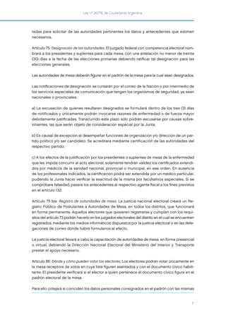 Ley nº 26.774, de Ciudadanía Argentina
7
tadas para solicitar de las autoridades pertinentes los datos y antecedentes que estimen
necesarios.
Artículo 75: Designación de las autoridades. El juzgado federal con competencia electoral nom-
brará a los presidentes y suplentes para cada mesa, con una antelación no menor de treinta
(30) días a la fecha de las elecciones primarias debiendo ratiﬁcar tal designación para las
elecciones generales.
Las autoridades de mesa deberán ﬁgurar en el padrón de la mesa para la cual sean designados.
Las notiﬁcaciones de designación se cursarán por el correo de la Nación o por intermedio de
los servicios especiales de comunicación que tengan los organismos de seguridad, ya sean
nacionales o provinciales.
a) La excusación de quienes resultaren designados se formulará dentro de los tres (3) días
de notificados y únicamente podrán invocarse razones de enfermedad o de fuerza mayor
debidamente justiﬁcadas. Transcurrido este plazo sólo podrán excusarse por causas sobre-
vinientes, las que serán objeto de consideración especial por la Junta;
b) Es causal de excepción el desempeñar funciones de organización y/o dirección de un par-
tido político y/o ser candidato. Se acreditará mediante certificación de las autoridades del
respectivo partido;
c) A los efectos de la justiﬁcación por los presidentes o suplentes de mesa de la enfermedad
que les impida concurrir al acto electoral, solamente tendrán validez los certiﬁcados extendi-
dos por médicos de la sanidad nacional, provincial o municipal, en ese orden. En ausencia
de los profesionales indicados, la certiﬁcación podrá ser extendida por un médico particular,
pudiendo la Junta hacer veriﬁcar la exactitud de la misma por facultativos especiales. Si se
comprobare falsedad, pasará los antecedentes al respectivo agente ﬁscal a los ﬁnes previstos
en el artículo 132.
Artículo 75 bis: Registro de autoridades de mesa. La justicia nacional electoral creará un Re-
gistro Público de Postulantes a Autoridades de Mesa, en todos los distritos, que funcionará
en forma permanente. Aquellos electores que quisieren registrarse y cumplan con los requi-
sitos del artículo 73 podrán hacerlo en los juzgados electorales del distrito en el cual se encuentren
registrados, mediante los medios informáticos dispuestos por la justicia electoral o en las dele-
gaciones de correo donde habrá formularios al efecto.
La justicia electoral llevará a cabo la capacitación de autoridades de mesa, en forma presencial
o virtual, debiendo la Dirección Nacional Electoral del Ministerio del Interior y Transporte
prestar el apoyo necesario.
Artículo 86: Dónde y cómo pueden votar los electores. Los electores podrán votar únicamente en
la mesa receptora de votos en cuya lista ﬁguren asentados y con el documento cívico habili-
tante. El presidente veriﬁcará si el elector a quien pertenece el documento cívico ﬁgura en el
padrón electoral de la mesa.
Para ello cotejará si coinciden los datos personales consignados en el padrón con las mismas
 