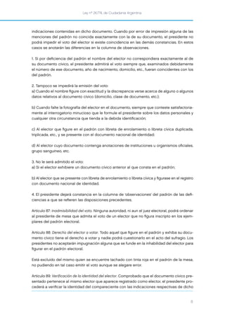 Ley nº 26.774, de Ciudadanía Argentina
8
indicaciones contenidas en dicho documento. Cuando por error de impresión alguna de las
menciones del padrón no coincida exactamente con la de su documento, el presidente no
podrá impedir el voto del elector si existe coincidencia en las demás constancias. En estos
casos se anotarán las diferencias en la columna de observaciones.
1. Si por deﬁciencia del padrón el nombre del elector no correspondiera exactamente al de
su documento cívico, el presidente admitirá el voto siempre que, examinados debidamente
el número de ese documento, año de nacimiento, domicilio, etc., fueran coincidentes con los
del padrón.
2. Tampoco se impedirá la emisión del voto:
a) Cuando el nombre ﬁgure con exactitud y la discrepancia verse acerca de alguno o algunos
datos relativos al documento cívico (domicilio, clase de documento, etc.);
b) Cuando falte la fotografía del elector en el documento, siempre que conteste satisfactoria-
mente al interrogatorio minucioso que le formule el presidente sobre los datos personales y
cualquier otra circunstancia que tienda a la debida identiﬁcación;
c) Al elector que ﬁgure en el padrón con libreta de enrolamiento o libreta cívica duplicada,
triplicada, etc., y se presente con el documento nacional de identidad;
d) Al elector cuyo documento contenga anotaciones de instituciones u organismos oﬁciales,
grupo sanguíneo, etc.
3. No le será admitido el voto:
a) Si el elector exhibiere un documento cívico anterior al que consta en el padrón;
b) Al elector que se presente con libreta de enrolamiento o libreta cívica y ﬁgurase en el registro
con documento nacional de identidad.
4. El presidente dejará constancia en la columna de ‘observaciones’ del padrón de las deﬁ-
ciencias a que se reﬁeren las disposiciones precedentes.
Artículo 87: Inadmisibilidad del voto. Ninguna autoridad, ni aun el juez electoral, podrá ordenar
al presidente de mesa que admita el voto de un elector que no ﬁgura inscripto en los ejem-
plares del padrón electoral.
Artículo 88: Derecho del elector a votar. Todo aquel que ﬁgure en el padrón y exhiba su docu-
mento cívico tiene el derecho a votar y nadie podrá cuestionarlo en el acto del sufragio. Los
presidentes no aceptarán impugnación alguna que se funde en la inhabilidad del elector para
ﬁgurar en el padrón electoral.
Está excluido del mismo quien se encuentre tachado con tinta roja en el padrón de la mesa,
no pudiendo en tal caso emitir el voto aunque se alegare error.
Artículo 89: Verificación de la identidad del elector. Comprobado que el documento cívico pre-
sentado pertenece al mismo elector que aparece registrado como elector, el presidente pro-
cederá a veriﬁcar la identidad del compareciente con las indicaciones respectivas de dicho
 