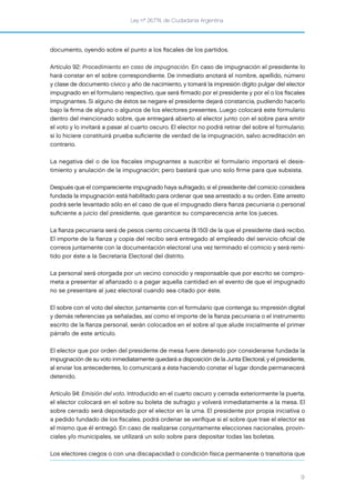 Ley nº 26.774, de Ciudadanía Argentina
9
documento, oyendo sobre el punto a los ﬁscales de los partidos.
Artículo 92: Procedimiento en caso de impugnación. En caso de impugnación el presidente lo
hará constar en el sobre correspondiente. De inmediato anotará el nombre, apellido, número
y clase de documento cívico y año de nacimiento, y tomará la impresión dígito pulgar del elector
impugnado en el formulario respectivo, que será ﬁrmado por el presidente y por el o los ﬁscales
impugnantes. Si alguno de éstos se negare el presidente dejará constancia, pudiendo hacerlo
bajo la ﬁrma de alguno o algunos de los electores presentes. Luego colocará este formulario
dentro del mencionado sobre, que entregará abierto al elector junto con el sobre para emitir
el voto y lo invitará a pasar al cuarto oscuro. El elector no podrá retirar del sobre el formulario;
si lo hiciere constituirá prueba suﬁciente de verdad de la impugnación, salvo acreditación en
contrario.
La negativa del o de los ﬁscales impugnantes a suscribir el formulario importará el desis-
timiento y anulación de la impugnación; pero bastará que uno solo ﬁrme para que subsista.
Después que el compareciente impugnado haya sufragado, si el presidente del comicio considera
fundada la impugnación está habilitado para ordenar que sea arrestado a su orden. Este arresto
podrá serle levantado sólo en el caso de que el impugnado diera ﬁanza pecuniaria o personal
suﬁciente a juicio del presidente, que garantice su comparecencia ante los jueces.
La ﬁanza pecuniaria será de pesos ciento cincuenta ($ 150) de la que el presidente dará recibo.
El importe de la ﬁanza y copia del recibo será entregado al empleado del servicio oﬁcial de
correos juntamente con la documentación electoral una vez terminado el comicio y será remi-
tido por éste a la Secretaría Electoral del distrito.
La personal será otorgada por un vecino conocido y responsable que por escrito se compro-
meta a presentar al aﬁanzado o a pagar aquella cantidad en el evento de que el impugnado
no se presentare al juez electoral cuando sea citado por éste.
El sobre con el voto del elector, juntamente con el formulario que contenga su impresión digital
y demás referencias ya señaladas, así como el importe de la ﬁanza pecuniaria o el instrumento
escrito de la ﬁanza personal, serán colocados en el sobre al que alude inicialmente el primer
párrafo de este artículo.
El elector que por orden del presidente de mesa fuere detenido por considerarse fundada la
impugnación de su voto inmediatamente quedará a disposición de la Junta Electoral, y el presidente,
al enviar los antecedentes, lo comunicará a ésta haciendo constar el lugar donde permanecerá
detenido.
Artículo 94: Emisión del voto. Introducido en el cuarto oscuro y cerrada exteriormente la puerta,
el elector colocará en el sobre su boleta de sufragio y volverá inmediatamente a la mesa. El
sobre cerrado será depositado por el elector en la urna. El presidente por propia iniciativa o
a pedido fundado de los ﬁscales, podrá ordenar se veriﬁque si el sobre que trae el elector es
el mismo que él entregó. En caso de realizarse conjuntamente elecciones nacionales, provin-
ciales y/o municipales, se utilizará un solo sobre para depositar todas las boletas.
Los electores ciegos o con una discapacidad o condición física permanente o transitoria que
 