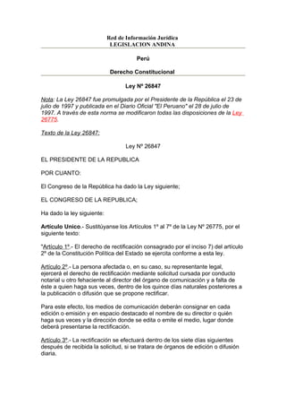 Red de Información Jurídica
                             LEGISLACION ANDINA

                                       Perú

                             Derecho Constitucional

                                   Ley Nº 26847

Nota: La Ley 26847 fue promulgada por el Presidente de la República el 23 de
julio de 1997 y publicada en el Diario Oficial "El Peruano" el 28 de julio de
1997. A través de esta norma se modificaron todas las disposiciones de la Ley
26775.

Texto de la Ley 26847:

                                   Ley Nº 26847

EL PRESIDENTE DE LA REPUBLICA

POR CUANTO:

El Congreso de la República ha dado la Ley siguiente;

EL CONGRESO DE LA REPUBLICA;

Ha dado la ley siguiente:

Artículo Unico.- Sustitúyanse los Artículos 1º al 7º de la Ley Nº 26775, por el
siguiente texto:

"Artículo 1º.- El derecho de rectificación consagrado por el inciso 7) del artículo
2º de la Constitución Política del Estado se ejercita conforme a esta ley.

Artículo 2º.- La persona afectada o, en su caso, su representante legal,
ejercerá el derecho de rectificación mediante solicitud cursada por conducto
notarial u otro fehaciente al director del órgano de comunicación y a falta de
éste a quien haga sus veces, dentro de los quince días naturales posteriores a
la publicación o difusión que se propone rectificar.

Para este efecto, los medios de comunicación deberán consignar en cada
edición o emisión y en espacio destacado el nombre de su director o quién
haga sus veces y la dirección donde se edita o emite el medio, lugar donde
deberá presentarse la rectificación.

Artículo 3º.- La rectificación se efectuará dentro de los siete días siguientes
después de recibida la solicitud, si se tratara de órganos de edición o difusión
diaria.
 