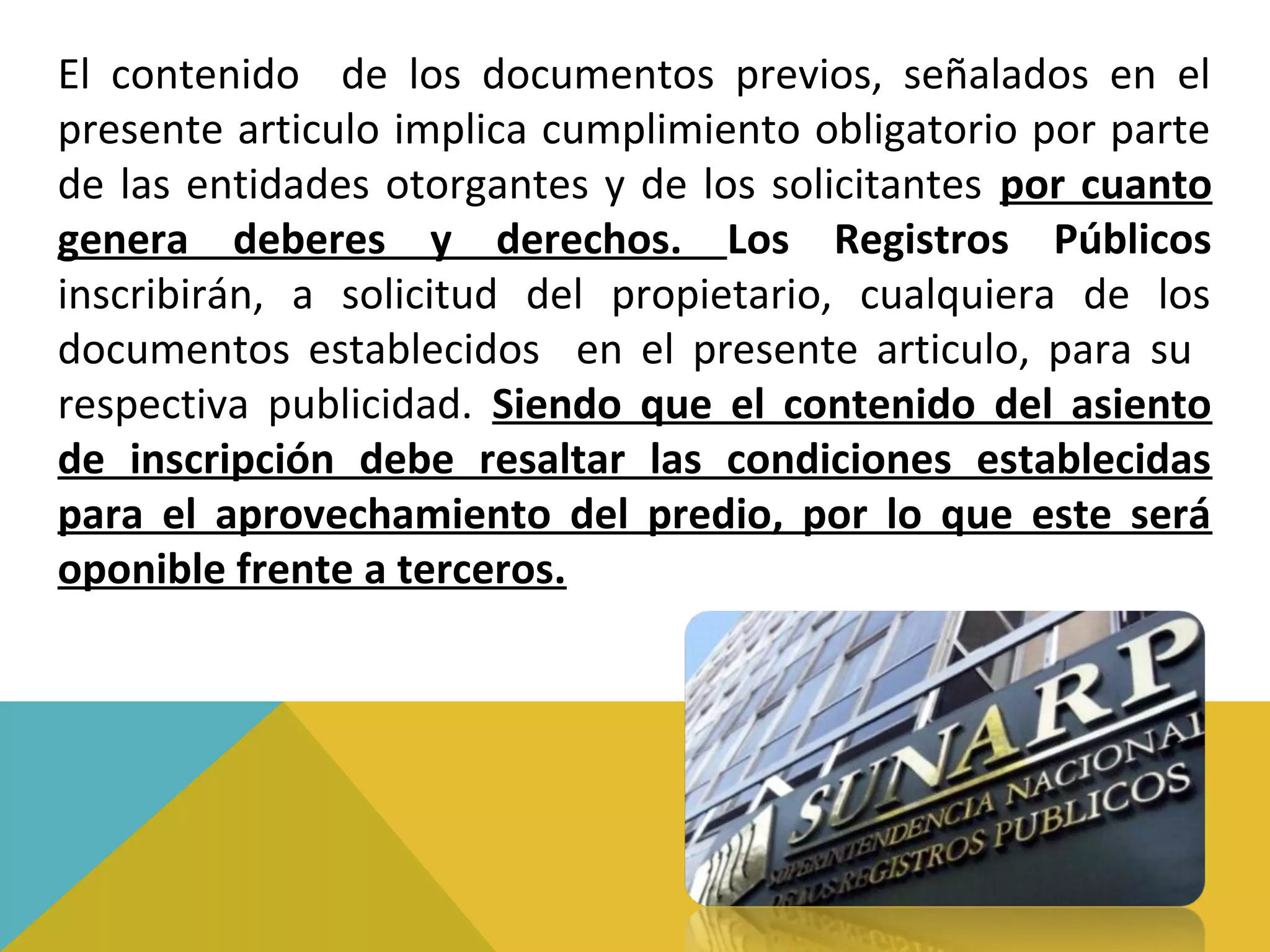 El contenido de los documentos previos, señalados en el
presente articulo implica cumplimiento obligatorio por parte
de las entidades otorgantes y de los solicitantes por cuanto
genera deberes y derechos. Los Registros Públicos
inscribirán, a solicitud del propietario, cualquiera de los
documentos establecidos en el presente articulo, para su
respectiva publicidad. Siendo que el contenido del asiento
de inscripción debe resaltar las condiciones establecidas
para el aprovechamiento del predio, por lo que este será
oponible frente a terceros.
 