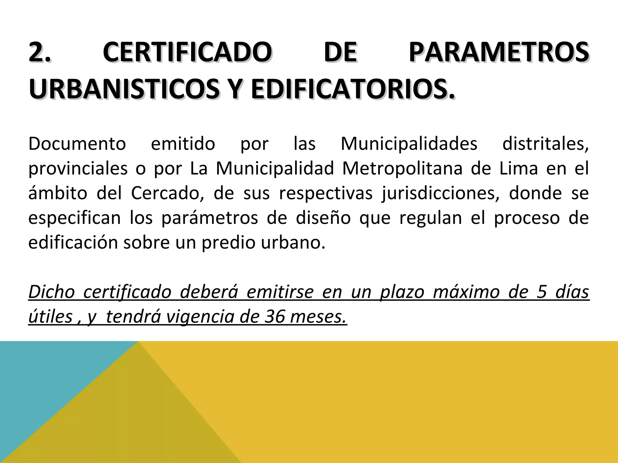 2. CERTIFICADO DE PARAMETROS2. CERTIFICADO DE PARAMETROS
URBANISTICOS Y EDIFICATORIOS.URBANISTICOS Y EDIFICATORIOS.
Documento emitido por las Municipalidades distritales,
provinciales o por La Municipalidad Metropolitana de Lima en el
ámbito del Cercado, de sus respectivas jurisdicciones, donde se
especifican los parámetros de diseño que regulan el proceso de
edificación sobre un predio urbano.
Dicho certificado deberá emitirse en un plazo máximo de 5 días
útiles , y tendrá vigencia de 36 meses.
 