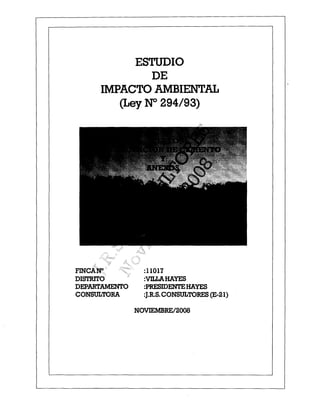 ESTUDIO
              DE
     IMPACTO AMBIENTAL
        (Ley ~ 294/93)




FINCA~           :11017
DISTRlTO         :vn.LA.HAYES
DEPARTAMENTO     :PRESIDENTEHAYES
CONSULTORA       :J.R.S. CONSULTORES (E-21)

               NOVIEMBREl2008
 