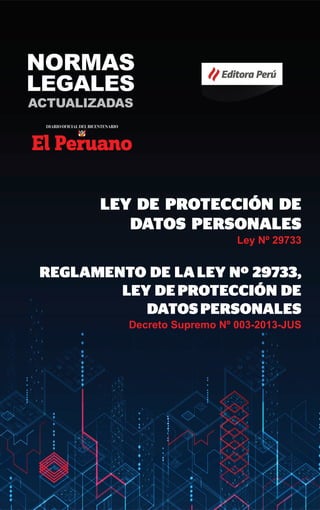 Editora Perú
LEY DE PROTECCIÓN DE
DATOS PERSONALES
Ley Nº 29733
REGLAMENTO DE LALEY Nº 29733,
LEY DEPROTECCIÓN DE
DATOSPERSONALES
Decreto Supremo Nº 003-2013-JUS
NORMAS
LEGALES
ACTUALIZADAS
 