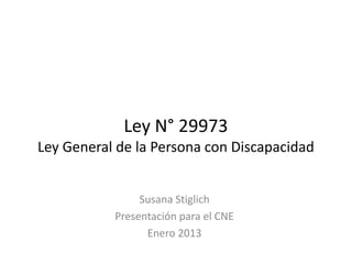 Ley N° 29973
Ley General de la Persona con Discapacidad


                Susana Stiglich
           Presentación para el CNE
                 Enero 2013
 