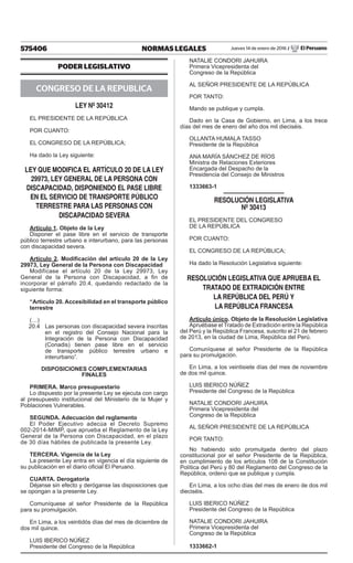575406 NORMAS LEGALES Jueves 14 de enero de 2016 / El Peruano
PODER LEGISLATIVO
CONGRESO DE LA REPUBLICA
LEY Nº 30412
EL PRESIDENTE DE LA REPÚBLICA
POR CUANTO:
EL CONGRESO DE LA REPÚBLICA;
Ha dado la Ley siguiente:
LEY QUE MODIFICA EL ARTÍCULO 20 DE LA LEY
29973, LEY GENERAL DE LA PERSONA CON
DISCAPACIDAD, DISPONIENDO EL PASE LIBRE
EN EL SERVICIO DE TRANSPORTE PÚBLICO
TERRESTRE PARA LAS PERSONAS CON
DISCAPACIDAD SEVERA
Artículo 1. Objeto de la Ley
Disponer el pase libre en el servicio de transporte
público terrestre urbano e interurbano, para las personas
con discapacidad severa.
Artículo 2. Modificación del artículo 20 de la Ley
29973, Ley General de la Persona con Discapacidad
Modifícase el artículo 20 de la Ley 29973, Ley
General de la Persona con Discapacidad, a fin de
incorporar el párrafo 20.4, quedando redactado de la
siguiente forma:
“Artículo 20. Accesibilidad en el transporte público
terrestre
(…)
20.4	 Las personas con discapacidad severa inscritas
en el registro del Consejo Nacional para la
Integración de la Persona con Discapacidad
(Conadis) tienen pase libre en el servicio
de transporte público terrestre urbano e
interurbano”.
DISPOSICIONES COMPLEMENTARIAS
FINALES
PRIMERA. Marco presupuestario
Lo dispuesto por la presente Ley se ejecuta con cargo
al presupuesto institucional del Ministerio de la Mujer y
Poblaciones Vulnerables.
SEGUNDA. Adecuación del reglamento
El Poder Ejecutivo adecúa el Decreto Supremo
002-2014-MIMP, que aprueba el Reglamento de la Ley
General de la Persona con Discapacidad, en el plazo
de 30 días hábiles de publicada la presente Ley.
TERCERA. Vigencia de la Ley
La presente Ley entra en vigencia el día siguiente de
su publicación en el diario oficial El Peruano.
CUARTA. Derogatoria
Déjanse sin efecto y deróganse las disposiciones que
se opongan a la presente Ley.
Comuníquese al señor Presidente de la República
para su promulgación.
En Lima, a los veintidós días del mes de diciembre de
dos mil quince.
LUIS IBERICO NÚÑEZ
Presidente del Congreso de la República
NATALIE CONDORI JAHUIRA
Primera Vicepresidenta del
Congreso de la República
AL SEÑOR PRESIDENTE DE LA REPÚBLICA
POR TANTO:
Mando se publique y cumpla.
Dado en la Casa de Gobierno, en Lima, a los trece
días del mes de enero del año dos mil dieciséis.
OLLANTA HUMALA TASSO
Presidente de la República
ANA MARÍA SÁNCHEZ DE RÍOS
Ministra de Relaciones Exteriores
Encargada del Despacho de la
Presidencia del Consejo de Ministros
1333663-1
RESOLUCIÓN LEGISLATIVA
Nº 30413
EL PRESIDENTE DEL CONGRESO
DE LA REPÚBLICA
POR CUANTO:
EL CONGRESO DE LA REPÚBLICA;
Ha dado la Resolución Legislativa siguiente:
RESOLUCIÓN LEGISLATIVA QUE APRUEBA EL
TRATADO DE EXTRADICIÓN ENTRE
LA REPÚBLICA DEL PERÚ Y
LA REPÚBLICA FRANCESA
Artículo único. Objeto de la Resolución Legislativa
Apruébase el Tratado de Extradición entre la República
del Perú y la República Francesa, suscrito el 21 de febrero
de 2013, en la ciudad de Lima, República del Perú.
Comuníquese al señor Presidente de la República
para su promulgación.
En Lima, a los veintisiete días del mes de noviembre
de dos mil quince.
LUIS IBERICO NÚÑEZ
Presidente del Congreso de la República
NATALIE CONDORI JAHUIRA
Primera Vicepresidenta del
Congreso de la República
AL SEÑOR PRESIDENTE DE LA REPÚBLICA
POR TANTO:
No habiendo sido promulgada dentro del plazo
constitucional por el señor Presidente de la República,
en cumplimiento de los artículos 108 de la Constitución
Política del Perú y 80 del Reglamento del Congreso de la
República, ordeno que se publique y cumpla.
En Lima, a los ocho días del mes de enero de dos mil
dieciséis.
LUIS IBERICO NÚÑEZ
Presidente del Congreso de la República
NATALIE CONDORI JAHUIRA
Primera Vicepresidenta del
Congreso de la República
1333662-1
 