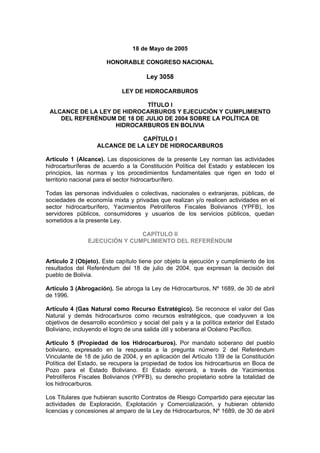 18 de Mayo de 2005
HONORABLE CONGRESO NACIONAL
Ley 3058
LEY DE HIDROCARBUROS
TÍTULO I
ALCANCE DE LA LEY DE HIDROCARBUROS Y EJECUCIÓN Y CUMPLIMIENTO
DEL REFERÉNDUM DE 18 DE JULIO DE 2004 SOBRE LA POLÍTICA DE
HIDROCARBUROS EN BOLIVIA
CAPÍTULO I
ALCANCE DE LA LEY DE HIDROCARBUROS
Artículo 1 (Alcance). Las disposiciones de la presente Ley norman las actividades
hidrocarburíferas de acuerdo a la Constitución Política del Estado y establecen los
principios, las normas y los procedimientos fundamentales que rigen en todo el
territorio nacional para el sector hidrocarburífero.
Todas las personas individuales o colectivas, nacionales o extranjeras, públicas, de
sociedades de economía mixta y privadas que realizan y/o realicen actividades en el
sector hidrocarburífero, Yacimientos Petrolíferos Fiscales Bolivianos (YPFB), los
servidores públicos, consumidores y usuarios de los servicios públicos, quedan
sometidos a la presente Ley.
CAPÍTULO II
EJECUCIÓN Y CUMPLIMIENTO DEL REFERÉNDUM
Artículo 2 (Objeto). Este capítulo tiene por objeto la ejecución y cumplimiento de los
resultados del Referéndum del 18 de julio de 2004, que expresan la decisión del
pueblo de Bolivia.
Artículo 3 (Abrogación). Se abroga la Ley de Hidrocarburos, Nº 1689, de 30 de abril
de 1996.
Artículo 4 (Gas Natural como Recurso Estratégico). Se reconoce el valor del Gas
Natural y demás hidrocarburos como recursos estratégicos, que coadyuven a los
objetivos de desarrollo económico y social del país y a la política exterior del Estado
Boliviano, incluyendo el logro de una salida útil y soberana al Océano Pacífico.
Artículo 5 (Propiedad de los Hidrocarburos). Por mandato soberano del pueblo
boliviano, expresado en la respuesta a la pregunta número 2 del Referéndum
Vinculante de 18 de julio de 2004, y en aplicación del Artículo 139 de la Constitución
Política del Estado, se recupera la propiedad de todos los hidrocarburos en Boca de
Pozo para el Estado Boliviano. El Estado ejercerá, a través de Yacimientos
Petrolíferos Fiscales Bolivianos (YPFB), su derecho propietario sobre la totalidad de
los hidrocarburos.
Los Titulares que hubieran suscrito Contratos de Riesgo Compartido para ejecutar las
actividades de Exploración, Explotación y Comercialización, y hubieran obtenido
licencias y concesiones al amparo de la Ley de Hidrocarburos, Nº 1689, de 30 de abril
 