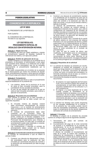 4 NORMAS LEGALES Miércoles 24 de abril de 2019 / El Peruano
PODER LEGISLATIVO
CONGRESO DE LA REPUBLICA
LEY Nº 30933
EL PRESIDENTE DE LA REPÚBLICA
POR CUANTO:
EL CONGRESO DE LA REPÚBLICA;
Ha dado la Ley siguiente:
LEY QUE REGULA EL
PROCEDIMIENTO ESPECIAL DE
DESALOJO CON INTERVENCIÓN NOTARIAL
Artículo 1. Objeto de la ley
La presente ley tiene por objeto establecer y regular
el procedimiento especial de desalojo mediante la
intervención de notario y con ejecución judicial.
Artículo 2. Ámbito de aplicación de la Ley
Podrán acogerse a lo dispuesto en la presente ley el
propietario, el arrendador, el administrador y todo aquel
que considere tener derecho a la restitución de un bien
inmueble, contra el arrendatario que se ha sometido
expresamente al procedimiento establecido por la
presente ley.
No están comprendidos en el ámbito de la presente
ley la desocupación por motivo de contratos de alquiler
venta, arrendamiento financiero u otros tipos de contratos
que incluyan pago para adquirir la propiedad del inmueble.
Artículo 3. Competencia
Son competentes para llevar a cabo el procedimiento
especial establecido en la presente ley:
1. Los notarios, dentro de la provincia en la que
se ubica el bien inmueble arrendado, para la
constatación de las causales de desalojo.
2. El juez de paz letrado del distrito en el que se
ubica el bien inmueble arrendado, para ordenar y
ejecutar el lanzamiento.
Artículo 4. Requisitos de procedibilidad
Para solicitar el desalojo de un bien inmueble al
amparo de la presente ley, se debe cumplir con los
siguientes requisitos:
1. El inmueble materia de desalojo notarial
debe encontrarse individualizado de manera
inequívoca; y en el contrato de arrendamiento
debe consignarse las referencias precisas de su
ubicación.
2. El contrato de arrendamiento debe estar
contenido en el Formulario Único de
Arrendamiento de Inmueble destinado a Vivienda
(FUA), creado por el Decreto Legislativo 1177,
Decreto Legislativo que establece el Régimen de
Promoción del Arrendamiento para Vivienda; o
en escritura pública. En este caso, el contrato de
arrendamiento puede estar destinado a vivienda,
comercio, industria u otros fines.
3. Las modificaciones o adendas al contrato de
arrendamiento deben cumplir con la misma
formalidad que el contrato primigenio.
Artículo5.Contenidodelcontratodearrendamiento
El contrato de arrendamiento a que se refiere el
artículo 4 debe:
1. Contener una cláusula de allanamiento a futuro,
del arrendatario para la restitución del bien
inmueble por vencimiento del plazo de contrato o
la resolución del arrendamiento por falta de pago
de la renta.
2. Contener una cláusula de sometimiento expreso
a lo establecido por la presente ley para que el
notario constate las causales de vencimiento del
plazo del contrato o la resolución por falta de
pago de la renta, y el juez de paz letrado ordene y
ejecute el desalojo.
La cláusula de sometimiento expreso a la
presente ley contiene de manera expresa e
indubitable la decisión de las partes, que, ante la
configuración de cualquiera de las causales de
desalojo previstas en la presente ley, se someten
a la competencia del notario para la constatación
de dicha causal y la ejecución del desalojo por
parte del juez de paz letrado.
3. Consignar el número, tipo y moneda de la cuenta
de abono abierta en una empresa del sistema
financiero o en una cooperativa de ahorro y crédito
supervisada por la Superintendencia de Banca,
Seguros y Administradoras Privadas de Fondos
de Pensiones (SBS), para que el arrendatario
abone la renta convenida en el contrato de
arrendamiento.
En caso de que la cuenta de abono sea
modificada, el arrendador pone en conocimiento
al arrendatario dicha situación mediante
comunicación de fecha cierta. Mientras no se
efectúe dicha comunicación, los pagos realizados
en la cuenta primigenia son considerados válidos.
Artículo 6. Requisitos de la solicitud
6.1 La solicitud de desalojo se presenta por escrito,
señalando el nombre del propietario o el de
aquel que tenga derecho a la restitución del bien
inmueble, su domicilio, documento de identidad
y firma; así como, el nombre del arrendatario, su
domicilio contractual, de ser el caso, su número o
copia del documento de identidad.
6.2 Ala solicitud de desalojo se adjuntan los siguientes
documentos:
1. El original o la copia legalizada del formulario
FUA o de la escritura pública del contrato de
arrendamiento, el cual debe cumplir con los
requisitos establecidos en los artículos 4 y 5
de la presente ley.
2. El original o la copia legalizada de la carta
notarial cursada al arrendatario en el
inmueble materia de desalojo y a su domicilio
contractual, de ser el caso; mediante ella se
requiere la restitución del bien inmueble por el
vencimiento del plazo o por la resolución del
contrato por falta de pago, según corresponda.
6.3 La solicitud de desalojo solo puede ampararse
en las causales establecidas en el artículo 7
de la presente ley. Las partes pueden recurrir
ante las autoridades competentes, a efectos de
exigir el cumplimiento de las demás obligaciones
derivadas del contrato de arrendamiento.
Artículo 7. Causales
El desalojo al amparo de la presente ley procede
cuando se configura alguna de las siguientes causales:
1. Vencimiento del plazo del contrato de
arrendamiento; o,
2. Incumplimiento del pago de la renta convenida
de acuerdo a lo establecido en el contrato de
arrendamiento. Si no se ha establecido plazo
alguno, se aplica lo dispuesto en el inciso 1 del
artículo 1697 del Código Civil.
A efectos de constatar el incumplimiento del
pago de la renta, el notario solo considera la
constancia de transferencia o depósito de los
pagos realizados a través de la cuenta de abono
acordada por las partes, conforme lo establece el
inciso 3 del artículo 5 de la presente ley, hasta
antes de la recepción de la carta notarial a la que
se refiere el inciso 2 del artículo 6.2 de la presente
ley.
Firmado Digitalmente por:
EDITORA PERU
Fecha: 24/04/2019 04:31:16
 