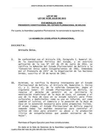 GACETA OFICIAL DEL ESTADO PLURINACIONAL DE BOLIVIA
LEY Nº 392
LEY DE 16 DE JULIO DE 2013
EVO MORALES AYMA
PRESIDENTE CONSTITUCIONAL DEL ESTADO PLURINACIONAL DE BOLIVIA
Por cuanto, la Asamblea Legislativa Plurinacional, ha sancionado la siguiente Ley:
LA ASAMBLEA LEGISLATIVA PLURINACIONAL,
D E C R E T A :
Artículo Único.
I. De conformidad con el Artículo 158, Parágrafo I, Numeral 14,
de la Constitución Política del Estado, y en estricta
aplicación de la Ley Nº 147 de 29 de junio de 2011, se
ratifica la Adhesión del Estado Plurinacional de Bolivia a la
“Convención Única sobre Estupefacientes de 1961, Enmendada
por el Protocolo de 1972” de la Organización de las Naciones
Unidas, suscrita el 30 de marzo de 1961.
II. Asimismo, se ratifica la Reserva interpuesta por el Estado
Plurinacional de Bolivia, al Artículo 49, Numerales 1, Inciso
c), y 2, Inciso e), de la referida Convención, según el
siguiente tenor: “El Estado Plurinacional de Bolivia, se
reserva el derecho de permitir en su territorio la
masticación tradicional de la Hoja de Coca, el consumo y el
uso de la Hoja de Coca en su estado natural; para fines
culturales y medicinales; como su uso en infusión, así como
también el cultivo, el comercio y la posesión de la Hoja de
Coca en la extensión necesaria para estos propósitos lícitos.
Al mismo tiempo, el Estado Plurinacional de Bolivia seguirá
tomando todas las medidas necesarias para controlar el
cultivo de Coca para prevenir su abuso y la producción
ilícita de estupefacientes que pueden extraerse de las
hojas”.
Remítase al Órgano Ejecutivo para fines constitucionales.
Es dada en la Sala de Sesiones de la Asamblea Legislativa Plurinacional, a los
cuatro días del mes de julio del año dos mil trece.
 