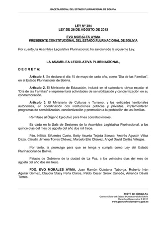 GACETA OFICIAL DEL ESTADO PLURINACIONAL DE BOLIVIA
LEY Nº 394
LEY DE 26 DE AGOSTO DE 2013
EVO MORALES AYMA
PRESIDENTE CONSTITUCIONAL DEL ESTADO PLURINACIONAL DE BOLIVIA
Por cuanto, la Asamblea Legislativa Plurinacional, ha sancionado la siguiente Ley:
LA ASAMBLEA LEGISLATIVA PLURINACIONAL,
D E C R E T A:
Artículo 1. Se declara el día 15 de mayo de cada año, como “Día de las Familias”,
en el Estado Plurinacional de Bolivia.
Artículo 2. El Ministerio de Educación, incluirá en el calendario cívico escolar el
“Día de las Familias” e implementará actividades de sensibilización y concientización en su
conmemoración.
Artículo 3. El Ministerio de Culturas y Turismo, y las entidades territoriales
autónomas, en coordinación con instituciones públicas y privadas, implementarán
programas de sensibilización, concientización y promoción a la protección de las familias.
Remítase al Órgano Ejecutivo para fines constitucionales.
Es dada en la Sala de Sesiones de la Asamblea Legislativa Plurinacional, a los
quince días del mes de agosto del año dos mil trece.
Fdo. Nélida Sifuentes Cueto, Betty Asunta Tejada Soruco, Andrés Agustín Villca
Daza, Claudia Jimena Torres Chávez, Marcelo Elío Chávez, Angel David Cortéz Villegas.
Por tanto, la promulgo para que se tenga y cumpla como Ley del Estado
Plurinacional de Bolivia.
Palacio de Gobierno de la ciudad de La Paz, a los veintiséis días del mes de
agosto del año dos mil trece.
FDO. EVO MORALES AYMA, Juan Ramón Quintana Taborga, Roberto Iván
Aguilar Gómez, Claudia Stacy Peña Claros, Pablo Cesar Groux Canedo, Amanda Dávila
Torres.
TEXTO DE CONSULTA
Gaceta Oficial del Estado Plurinacional de Bolivia
Derechos Reservados © 2012
www.gacetaoficialdebolivia.gob.bo
 