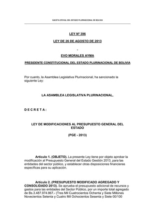 GACETA OFICIAL DEL ESTADO PLURINACIONAL DE BOLIVIA
LEY Nº 396
LEY DE 26 DE AGOSTO DE 2013
EVO MORALES AYMA
PRESIDENTE CONSTITUCIONAL DEL ESTADO PLURINACIONAL DE BOLIVIA
Por cuanto, la Asamblea Legislativa Plurinacional, ha sancionado la
siguiente Ley:
LA ASAMBLEA LEGISLATIVA PLURINACIONAL,
D E C R E T A :
LEY DE MODIFICACIONES AL PRESUPUESTO GENERAL DEL
ESTADO
(PGE - 2013)
Artículo 1. (OBJETO). La presente Ley tiene por objeto aprobar la
modificación al Presupuesto General del Estado Gestión 2013, para las
entidades del sector público, y establecer otras disposiciones financieras
específicas para su aplicación.
Artículo 2. (PRESUPUESTO MODIFICADO AGREGADO Y
CONSOLIDADO 2013). Se aprueba el presupuesto adicional de recursos y
gastos para las entidades del Sector Público, por un importe total agregado
de Bs.3.487.974.867.- (Tres Mil Cuatrocientos Ochenta y Siete Millones
Novecientos Setenta y Cuatro Mil Ochocientos Sesenta y Siete 00/100
 