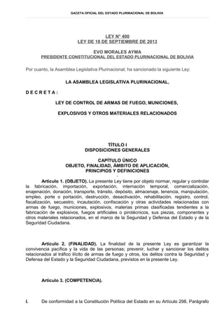 GACETA OFICIAL DEL ESTADO PLURINACIONAL DE BOLIVIA
LEY N° 400
LEY DE 18 DE SEPTIEMBRE DE 2013
EVO MORALES AYMA
PRESIDENTE CONSTITUCIONAL DEL ESTADO PLURINACIONAL DE BOLIVIA
Por cuanto, la Asamblea Legislativa Plurinacional, ha sancionado la siguiente Ley:
LA ASAMBLEA LEGISLATIVA PLURINACIONAL,
D E C R E T A :
LEY DE CONTROL DE ARMAS DE FUEGO, MUNICIONES,
EXPLOSIVOS Y OTROS MATERIALES RELACIONADOS
TÍTULO I
DISPOSICIONES GENERALES
CAPÍTULO ÚNICO
OBJETO, FINALIDAD, ÁMBITO DE APLICACIÓN,
PRINCIPIOS Y DEFINICIONES
Artículo 1. (OBJETO). La presente Ley tiene por objeto normar, regular y controlar
la fabricación, importación, exportación, internación temporal, comercialización,
enajenación, donación, transporte, tránsito, depósito, almacenaje, tenencia, manipulación,
empleo, porte o portación, destrucción, desactivación, rehabilitación, registro, control,
fiscalización, secuestro, incautación, confiscación y otras actividades relacionadas con
armas de fuego, municiones, explosivos, materias primas clasificadas tendientes a la
fabricación de explosivos, fuegos artificiales o pirotécnicos, sus piezas, componentes y
otros materiales relacionados, en el marco de la Seguridad y Defensa del Estado y de la
Seguridad Ciudadana.
Artículo 2. (FINALIDAD). La finalidad de la presente Ley es garantizar la
convivencia pacífica y la vida de las personas; prevenir, luchar y sancionar los delitos
relacionados al tráfico ilícito de armas de fuego y otros, los delitos contra la Seguridad y
Defensa del Estado y la Seguridad Ciudadana, previstos en la presente Ley.
Artículo 3. (COMPETENCIA).
I. De conformidad a la Constitución Política del Estado en su Artículo 298, Parágrafo
 