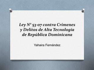Ley N° 53-07 contra Crímenes
y Delitos de Alta Tecnología
de República Dominicana
Yahaira Fernández
 