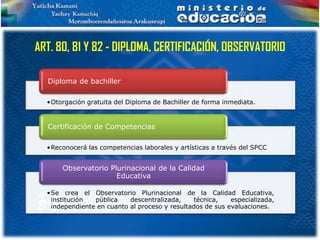 ART. 80, 81 Y 82 - DIPLOMA, CERTIFICACIÓN, OBSERVATORIO

  Diploma de bachiller

  •Otorgación gratuita del Diploma de Bachiller de forma inmediata.


  Certificación de Competencias

  •Reconocerá las competencias laborales y artísticas a través del SPCC


      Observatorio Plurinacional de la Calidad
                     Educativa

  •Se crea el Observatorio Plurinacional de la Calidad Educativa,
   institución  pública    descentralizada,    técnica,    especializada,
   independiente en cuanto al proceso y resultados de sus evaluaciones.
 