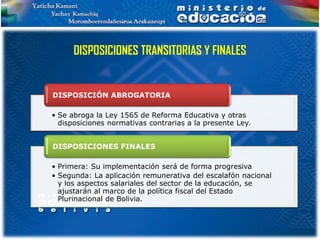 DISPOSICIONES TRANSITORIAS Y FINALES


DISPOSICIÓN ABROGATORIA

• Se abroga la Ley 1565 de Reforma Educativa y otras
  disposiciones normativas contrarias a la presente Ley.


DISPOSICIONES FINALES

• Primera: Su implementación será de forma progresiva
• Segunda: La aplicación remunerativa del escalafón nacional
  y los aspectos salariales del sector de la educación, se
  ajustarán al marco de la política fiscal del Estado
  Plurinacional de Bolivia.
 
