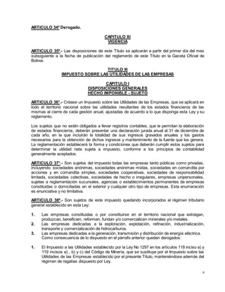 9
ARTICULO 34º Derogado.
CAPITULO XI
VIGENCIA
ARTICULO 35º.- Las disposiciones de este Título se aplicarán a partir del primer día del mes
subsiguiente a la fecha de publicación del reglamento de este Título en la Gaceta Oficial de
Bolivia.
TITULO III
IMPUESTO SOBRE LAS UTILIDADES DE LAS EMPRESAS
CAPITULO I
DISPOSICIONES GENERALES
HECHO IMPONIBLE - SUJETO
ARTICULO 36°.- Créase un Impuesto sobre las Utilidades de las Empresas, que se aplicará en
todo el territorio nacional sobre las utilidades resultantes de los estados financieros de las
mismas al cierre de cada gestión anual, ajustadas de acuerdo a lo que disponga esta Ley y su
reglamento.
Los sujetos que no estén obligados a llevar registros contables, que le permitan la elaboración
de estados financieros, deberán presentar una declaración jurada anual al 31 de diciembre de
cada año, en la que incluirán la totalidad de sus ingresos gravados anuales y los gastos
necesarios para la obtención de dichos ingresos y mantenimiento de la fuente que los genera.
La reglamentación establecerá la forma y condiciones que deberán cumplir estos sujetos para
determinar la utilidad neta sujeta a impuesto, conforme a los principios de contabilidad
generalmente aceptados.
ARTICULO 37°.- Son sujetos del impuesto todas las empresas tanto públicas como privadas,
incluyendo: sociedades anónimas, sociedades anónimas mixtas, sociedades en comandita por
acciones y en comandita simples, sociedades cooperativas, sociedades de responsabilidad
limitada, sociedades colectivas, sociedades de hecho o irregulares, empresas unipersonales,
sujetas a reglamentación sucursales, agencias o establecimientos permanentes de empresas
constituidas o domiciliadas en el exterior y cualquier otro tipo de empresas. Esta enumeración
es enunciativa y no limitativa.
ARTICULO 38º.- Son sujetos de este impuesto quedando incorporados al régimen tributario
general establecido en esta Ley:
1. Las empresas constituidas o por constituirse en el territorio nacional que extraigan,
produzcan, beneficien, reformen, fundan y/o comercialicen minerales y/o metales.
2. Las empresas dedicadas a la exploración, explotación, refinación, industrialización,
transporte y comercialización de hidrocarburos.
3. Las empresas dedicadas a la generación, transmisión y distribución de energía eléctrica.
Como consecuencia de lo dispuesto en el párrafo anterior quedan derogados:
1. El Impuesto a las Utilidades establecido por la Ley No 1297 en los artículos 118 inciso a) y
119 incisos a) , b) y c) del Código de Minería, que se sustituye por el Impuesto sobre las
Utilidades de las Empresas establecido por el presente Título, manteniéndose además del
régimen de regalías dispuesto por Ley.
 