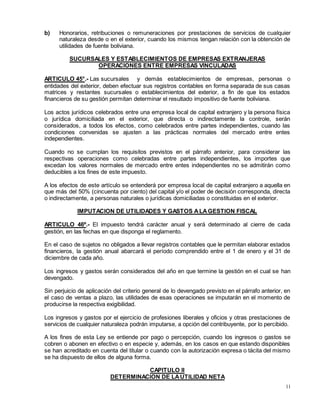 11
b) Honorarios, retribuciones o remuneraciones por prestaciones de servicios de cualquier
naturaleza desde o en el exterior, cuando los mismos tengan relación con la obtención de
utilidades de fuente boliviana.
SUCURSALES Y ESTABLECIMIENTOS DE EMPRESAS EXTRANJERAS
OPERACIONES ENTRE EMPRESAS VINCULADAS
ARTICULO 45°.- Las sucursales y demás establecimientos de empresas, personas o
entidades del exterior, deben efectuar sus registros contables en forma separada de sus casas
matrices y restantes sucursales o establecimientos del exterior, a fin de que los estados
financieros de su gestión permitan determinar el resultado impositivo de fuente boliviana.
Los actos jurídicos celebrados entre una empresa local de capital extranjero y la persona física
o jurídica domiciliada en el exterior, que directa o indirectamente la controle, serán
considerados, a todos los efectos, como celebrados entre partes independientes, cuando las
condiciones convenidas se ajusten a las prácticas normales del mercado entre entes
independientes.
Cuando no se cumplan los requisitos previstos en el párrafo anterior, para considerar las
respectivas operaciones como celebradas entre partes independientes, los importes que
excedan los valores normales de mercado entre entes independientes no se admitirán como
deducibles a los fines de este impuesto.
A los efectos de este artículo se entenderá por empresa local de capital extranjero a aquella en
que más del 50% (cincuenta por ciento) del capital y/o el poder de decisión corresponda, directa
o indirectamente, a personas naturales o jurídicas domiciliadas o constituidas en el exterior.
IMPUTACION DE UTILIDADES Y GASTOS ALAGESTION FISCAL
ARTICULO 46º.- El impuesto tendrá carácter anual y será determinado al cierre de cada
gestión, en las fechas en que disponga el reglamento.
En el caso de sujetos no obligados a llevar registros contables que le permitan elaborar estados
financieros, la gestión anual abarcará el período comprendido entre el 1 de enero y el 31 de
diciembre de cada año.
Los ingresos y gastos serán considerados del año en que termine la gestión en el cual se han
devengado.
Sin perjuicio de aplicación del criterio general de lo devengado previsto en el párrafo anterior, en
el caso de ventas a plazo, las utilidades de esas operaciones se imputarán en el momento de
producirse la respectiva exigibilidad.
Los ingresos y gastos por el ejercicio de profesiones liberales y oficios y otras prestaciones de
servicios de cualquier naturaleza podrán imputarse, a opción del contribuyente, por lo percibido.
A los fines de esta Ley se entiende por pago o percepción, cuando los ingresos o gastos se
cobren o abonen en efectivo o en especie y, además, en los casos en que estando disponibles
se han acreditado en cuenta del titular o cuando con la autorización expresa o tácita del mismo
se ha dispuesto de ellos de alguna forma.
CAPITULO II
DETERMINACION DE LAUTILIDAD NETA
 