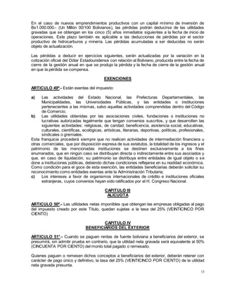 13
En el caso de nuevos emprendimientos productivos con un capital mínimo de inversión de
Bs1.000.000.- (Un Millón 00/100 Bolivianos), las pérdidas podrán deducirse de las utilidades
gravadas que se obtengan en los cinco (5) años inmediatos siguientes a la fecha de inicio de
operaciones. Este plazo también es aplicable a las deducciones de pérdidas por el sector
productivo de hidrocarburos y minería. Las pérdidas acumuladas a ser deducidas no serán
objeto de actualización.
Las pérdidas a deducir en ejercicios siguientes, serán actualizadas por la variación en la
cotización oficial del Dólar Estadounidense con relación al Boliviano, producida entre la fecha de
cierre de la gestión anual en que se produjo la pérdida y la fecha de cierre de la gestión anual
en que la pérdida se compensa.
EXENCIONES
ARTICULO 49º.- Están exentas del impuesto:
a) Las actividades del Estado Nacional, las Prefecturas Departamentales, las
Municipalidades, las Universidades Públicas, y las entidades o instituciones
pertenecientes a las mismas, salvo aquellas actividades comprendidas dentro del Código
de Comercio;
b) Las utilidades obtenidas por las asociaciones civiles, fundaciones o instituciones no
lucrativas autorizadas legalmente que tengan convenios suscritos, y que desarrollen las
siguientes actividades: religiosas, de caridad, beneficencia, asistencia social, educativas,
culturales, científicas, ecológicas, artísticas, literarias, deportivas, políticas, profesionales,
sindicales o gremiales.
Esta franquicia procederá siempre que no realicen actividades de intermediación financiera u
otras comerciales, que por disposición expresa de sus estatutos, la totalidad de los ingresos y el
patrimonio de las mencionadas instituciones se destinen exclusivamente a los fines
enumerados, que en ningún caso se distribuyan directa o indirectamente entre sus asociados y
que, en caso de liquidación, su patrimonio se distribuya entre entidades de igual objeto o se
done a instituciones públicas, debiendo dichas condiciones reflejarse en su realidad económica.
Como condición para el goce de esta exención, las entidades beneficiarias deberán solicitar su
reconocimiento como entidades exentas ante la Administración Tributaria;
c) Los intereses a favor de organismos internacionales de crédito e instituciones oficiales
extranjeras, cuyos convenios hayan sido ratificados por el H. Congreso Nacional.
CAPITULO III
ALICUOTA
ARTICULO 50º.- Las utilidades netas imponibles que obtengan las empresas obligadas al pago
del impuesto creado por este Título, quedan sujetas a la tasa del 25% (VEINTICINCO POR
CIENTO)
CAPITULO IV
BENEFICIARIOS DEL EXTERIOR
ARTICULO 51°.- Cuando se paguen rentas de fuente boliviana a beneficiarios del exterior, se
presumirá, sin admitir prueba en contrario, que la utilidad neta gravada será equivalente al 50%
(CINCUENTA POR CIENTO) del monto total pagado o remesado.
Quienes paguen o remesen dichos conceptos a beneficiarios del exterior, deberán retener con
carácter de pago único y definitivo, la tasa del 25% (VEINTICINCO POR CIENTO) de la utilidad
neta gravada presunta.
 