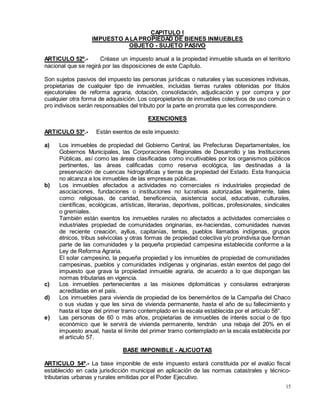 15
CAPITULO I
IMPUESTO ALAPROPIEDAD DE BIENES INMUEBLES
OBJETO - SUJETO PASIVO
ARTICULO 52º.- Créase un impuesto anual a la propiedad inmueble situada en el territorio
nacional que se regirá por las disposiciones de este Capítulo.
Son sujetos pasivos del impuesto las personas jurídicas o naturales y las sucesiones indivisas,
propietarias de cualquier tipo de inmuebles, incluidas tierras rurales obtenidas por títulos
ejecutoriales de reforma agraria, dotación, consolidación, adjudicación y por compra y por
cualquier otra forma de adquisición. Los copropietarios de inmuebles colectivos de uso común o
pro indivisos serán responsables del tributo por la parte en prorrata que les correspondiere.
EXENCIONES
ARTICULO 53º.- Están exentos de este impuesto:
a) Los inmuebles de propiedad del Gobierno Central, las Prefecturas Departamentales, los
Gobiernos Municipales, las Corporaciones Regionales de Desarrollo y las Instituciones
Públicas, así como las áreas clasificadas como incultivables por los organismos públicos
pertinentes, las áreas calificadas como reserva ecológica, las destinadas a la
preservación de cuencas hidrográficas y tierras de propiedad del Estado. Esta franquicia
no alcanza a los inmuebles de las empresas públicas.
b) Los inmuebles afectados a actividades no comerciales ni industriales propiedad de
asociaciones, fundaciones o instituciones no lucrativas autorizadas legalmente, tales
como: religiosas, de caridad, beneficencia, asistencia social, educativas, culturales,
científicas, ecológicas, artísticas, literarias, deportivas, políticas, profesionales, sindicales
o gremiales.
También están exentos los inmuebles rurales no afectados a actividades comerciales o
industriales propiedad de comunidades originarias, ex-haciendas, comunidades nuevas
de reciente creación, ayllus, capitanías, tentas, pueblos llamados indígenas, grupos
étnicos, tribus selvícolas y otras formas de propiedad colectiva y/o proindivisa que forman
parte de las comunidades y la pequeña propiedad campesina establecida conforme a la
Ley de Reforma Agraria.
El solar campesino, la pequeña propiedad y los inmuebles de propiedad de comunidades
campesinas, pueblos y comunidades indígenas y originarias, están exentos del pago del
impuesto que grava la propiedad inmueble agraria, de acuerdo a lo que dispongan las
normas tributarias en vigencia.
c) Los inmuebles pertenecientes a las misiones diplomáticas y consulares extranjeras
acreditadas en el país.
d) Los inmuebles para vivienda de propiedad de los beneméritos de la Campaña del Chaco
o sus viudas y que les sirva de vivienda permanente, hasta el año de su fallecimiento y
hasta el tope del primer tramo contemplado en la escala establecida por el artículo 58°.
e) Las personas de 60 o más años, propietarias de inmuebles de interés social o de tipo
económico que le servirá de vivienda permanente, tendrán una rebaja del 20% en el
impuesto anual, hasta el límite del primer tramo contemplado en la escala establecida por
el artículo 57.
BASE IMPONIBLE - ALICUOTAS
ARTICULO 54º.- La base imponible de este impuesto estará constituida por el avalúo fiscal
establecido en cada jurisdicción municipal en aplicación de las normas catastrales y técnico-
tributarias urbanas y rurales emitidas por el Poder Ejecutivo.
 