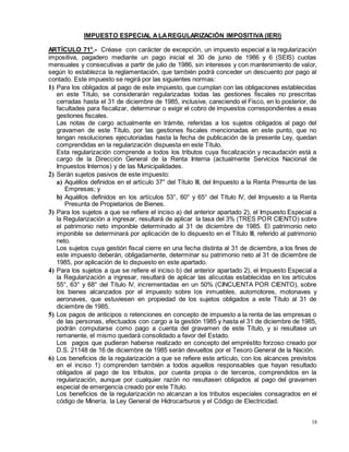 18
IMPUESTO ESPECIAL ALAREGULARIZACIÓN IMPOSITIVA (IERI)
ARTÍCULO 71°.- Créase con carácter de excepción, un impuesto especial a la regularización
impositiva, pagadero mediante un pago inicial el 30 de junio de 1986 y 6 (SEIS) cuotas
mensuales y consecutivas a partir de julio de 1986, sin intereses y con mantenimiento de valor,
según lo establezca la reglamentación, que también podrá conceder un descuento por pago al
contado. Este impuesto se regirá por las siguientes normas:
1) Para los obligados al pago de este impuesto, que cumplan con las obligaciones establecidas
en este Título, se considerarán regularizadas todas las gestiones fiscales no prescritas
cerradas hasta el 31 de diciembre de 1985, inclusive, careciendo el Fisco, en lo posterior, de
facultades para fiscalizar, determinar o exigir el cobro de impuestos correspondientes a esas
gestiones fiscales.
Las notas de cargo actualmente en trámite, referidas a los sujetos obligados al pago del
gravamen de este Título, por las gestiones fiscales mencionadas en este punto, que no
tengan resoluciones ejecutoriadas hasta la fecha de publicación de la presente Ley, quedan
comprendidas en la regularización dispuesta en este Título.
Esta regularización comprende a todos los tributos cuya fiscalización y recaudación está a
cargo de la Dirección General de la Renta Interna (actualmente Servicios Nacional de
Impuestos Internos) y de las Municipalidades.
2) Serán sujetos pasivos de este impuesto:
a) Aquéllos definidos en el artículo 37° del Título III, del Impuesto a la Renta Presunta de las
Empresas; y
b) Aquéllos definidos en los artículos 53°, 60° y 65° del Título IV, del Impuesto a la Renta
Presunta de Propietarios de Bienes.
3) Para los sujetos a que se refiere el inciso a) del anterior apartado 2), el Impuesto Especial a
la Regularización a ingresar, resultará de aplicar la tasa del 3% (TRES POR CIENTO) sobre
el patrimonio neto imponible determinado al 31 de diciembre de 1985. El patrimonio neto
imponible se determinará por aplicación de lo dispuesto en el Título III, referido al patrimonio
neto.
Los sujetos cuya gestión fiscal cierre en una fecha distinta al 31 de diciembre, a los fines de
este impuesto deberán, obligadamente, determinar su patrimonio neto al 31 de diciembre de
1985, por aplicación de lo dispuesto en este apartado.
4) Para los sujetos a que se refiere el inciso b) del anterior apartado 2), el Impuesto Especial a
la Regularización a ingresar, resultará de aplicar las alícuotas establecidas en los artículos
55°, 63° y 68° del Título IV, incrementadas en un 50% (CINCUENTA POR CIENTO), sobre
los bienes alcanzados por el impuesto sobre los inmuebles, automotores, motonaves y
aeronaves, que estuviesen en propiedad de los sujetos obligados a este Título al 31 de
diciembre de 1985.
5) Los pagos de anticipos o retenciones en concepto de impuesto a la renta de las empresas o
de las personas, efectuados con cargo a la gestión 1985 y hasta el 31 de diciembre de 1985,
podrán computarse como pago a cuenta del gravamen de este Título, y si resultase un
remanente, el mismo quedará consolidado a favor del Estado.
Los pagos que pudieran haberse realizado en concepto del empréstito forzoso creado por
D.S. 21148 de 16 de diciembre de 1985 serán devueltos por el Tesoro General de la Nación.
6) Los beneficios de la regularización a que se refiere este artículo, con los alcances previstos
en el inciso 1) comprenden también a todos aquellos responsables que hayan resultado
obligados al pago de los tributos, por cuenta propia o de terceros, comprendidos en la
regularización, aunque por cualquier razón no resultasen obligados al pago del gravamen
especial de emergencia creado por este Título.
Los beneficios de la regularización no alcanzan a los tributos especiales consagrados en el
código de Minería, la Ley General de Hidrocarburos y el Código de Electricidad.
 