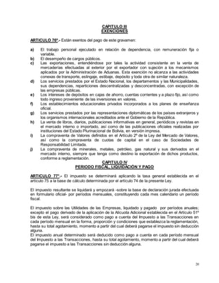 20
CAPITULO III
EXENCIONES
ARTICULO 76º.- Están exentos del pago de este gravamen:
a) El trabajo personal ejecutado en relación de dependencia, con remuneración fija o
variable.
b) El desempeño de cargos públicos.
c) Las exportaciones, entendiéndose por tales la actividad consistente en la venta de
mercaderías efectuadas al exterior por el exportador con sujeción a los mecanismos
aplicados por la Administración de Aduanas. Esta exención no alcanza a las actividades
conexas de transporte, eslingaje, estibaje, depósito y toda otra de similar naturaleza.
d) Los servicios prestados por el Estado Nacional, los departamentos y las Municipalidades,
sus dependencias, reparticiones descentralizadas y desconcentradas, con excepción de
las empresas públicas.
e) Los intereses de depósitos en cajas de ahorro, cuentas corrientes y a plazo fijo, así como
todo ingreso proveniente de las inversiones en valores.
f) Los establecimientos educacionales privados incorporados a los planes de enseñanza
oficial.
g) Los servicios prestados por las representaciones diplomáticas de los países extranjeros y
los organismos internacionales acreditados ante el Gobierno de la República.
h) La venta de libros, diarios, publicaciones informativas en general, periódicos y revistas en
el mercado interno o importado, así como de las publicaciones oficiales realizadas por
instituciones del Estado Plurinacional de Bolivia, en versión impresa.
i) La compraventa de Valores definidos en el Artículo 2º de la Ley del Mercado de Valores,
así como la compraventa de cuotas de capital en el caso de Sociedades de
Responsabilidad Limitada.
j) La compraventa de minerales, metales, petróleo, gas natural y sus derivados en el
mercado interno, siempre que tenga como destino la exportación de dichos productos,
conforme a reglamentación.
CAPITULO IV
PERIODO FISCAL, LIQUIDACIÓN Y PAGO
ARTICULO 77°.- El impuesto se determinará aplicando la tasa general establecida en el
artículo 75 a la base de cálculo determinada por el artículo 74 de la presente Ley.
El impuesto resultante se liquidará y empozará -sobre la base de declaración jurada efectuada
en formulario oficial- por períodos mensuales, constituyendo cada mes calendario un período
fiscal.
El impuesto sobre las Utilidades de las Empresas, liquidado y pagado por períodos anuales;
excepto el pago derivado de la aplicación de la Alícuota Adicional establecida en el Artículo 51º
bis de esta Ley, será considerado como pago a cuenta del Impuesto a las Transacciones en
cada período mensual en la forma, proporción y condiciones que establezca la reglamentación,
hasta su total agotamiento, momento a partir del cual deberá pagarse el impuesto sin deducción
alguna.
El impuesto anual determinado será deducido como pago a cuenta en cada período mensual
del Impuesto a las Transacciones, hasta su total agotamiento, momento a partir del cual deberá
pagarse el impuesto a las Transacciones sin deducción alguna.
 