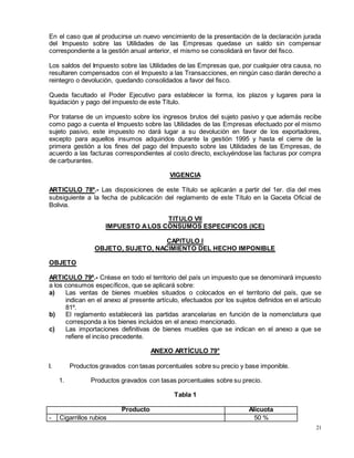 21
En el caso que al producirse un nuevo vencimiento de la presentación de la declaración jurada
del Impuesto sobre las Utilidades de las Empresas quedase un saldo sin compensar
correspondiente a la gestión anual anterior, el mismo se consolidará en favor del fisco.
Los saldos del Impuesto sobre las Utilidades de las Empresas que, por cualquier otra causa, no
resultaren compensados con el Impuesto a las Transacciones, en ningún caso darán derecho a
reintegro o devolución, quedando consolidados a favor del fisco.
Queda facultado el Poder Ejecutivo para establecer la forma, los plazos y lugares para la
liquidación y pago del impuesto de este Título.
Por tratarse de un impuesto sobre los ingresos brutos del sujeto pasivo y que además recibe
como pago a cuenta el Impuesto sobre las Utilidades de las Empresas efectuado por el mismo
sujeto pasivo, este impuesto no dará lugar a su devolución en favor de los exportadores,
excepto para aquellos insumos adquiridos durante la gestión 1995 y hasta el cierre de la
primera gestión a los fines del pago del Impuesto sobre las Utilidades de las Empresas, de
acuerdo a las facturas correspondientes al costo directo, excluyéndose las facturas por compra
de carburantes.
VIGENCIA
ARTICULO 78º.- Las disposiciones de este Título se aplicarán a partir del 1er. día del mes
subsiguiente a la fecha de publicación del reglamento de este Título en la Gaceta Oficial de
Bolivia.
TITULO VII
IMPUESTO ALOS CONSUMOS ESPECIFICOS (ICE)
CAPITULO I
OBJETO, SUJETO, NACIMIENTO DEL HECHO IMPONIBLE
OBJETO
ARTICULO 79º.- Créase en todo el territorio del país un impuesto que se denominará impuesto
a los consumos específicos, que se aplicará sobre:
a) Las ventas de bienes muebles situados o colocados en el territorio del país, que se
indican en el anexo al presente artículo, efectuados por los sujetos definidos en el artículo
81º.
b) El reglamento establecerá las partidas arancelarias en función de la nomenclatura que
corresponda a los bienes incluidos en el anexo mencionado.
c) Las importaciones definitivas de bienes muebles que se indican en el anexo a que se
refiere el inciso precedente.
ANEXO ARTÍCULO 79°
I. Productos gravados con tasas porcentuales sobre su precio y base imponible.
1. Productos gravados con tasas porcentuales sobre su precio.
Tabla 1
Producto Alícuota
- Cigarrillos rubios 50 %
 