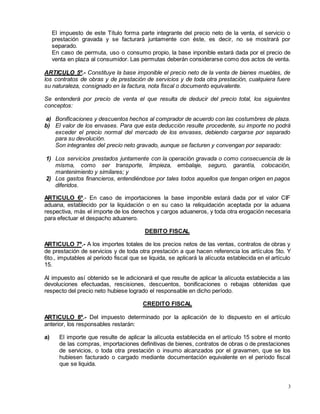 3
El impuesto de este Título forma parte integrante del precio neto de la venta, el servicio o
prestación gravada y se facturará juntamente con éste, es decir, no se mostrará por
separado.
En caso de permuta, uso o consumo propio, la base inponible estará dada por el precio de
venta en plaza al consumidor. Las permutas deberán considerarse como dos actos de venta.
ARTICULO 5º.- Constituye la base imponible el precio neto de la venta de bienes muebles, de
los contratos de obras y de prestación de servicios y de toda otra prestación, cualquiera fuere
su naturaleza, consignado en la factura, nota fiscal o documento equivalente.
Se entenderá por precio de venta el que resulta de deducir del precio total, los siguientes
conceptos:
a) Bonificaciones y descuentos hechos al comprador de acuerdo con las costumbres de plaza.
b) El valor de los envases. Para que esta deducción resulte procedente, su importe no podrá
exceder el precio normal del mercado de los envases, debiendo cargarse por separado
para su devolución.
Son integrantes del precio neto gravado, aunque se facturen y convengan por separado:
1) Los servicios prestados juntamente con la operación gravada o como consecuencia de la
misma, como ser transporte, limpieza, embalaje, seguro, garantía, colocación,
mantenimiento y similares; y
2) Los gastos financieros, entendiéndose por tales todos aquellos que tengan origen en pagos
diferidos.
ARTICULO 6º.- En caso de importaciones la base imponible estará dada por el valor CIF
aduana, establecido por la liquidación o en su caso la reliquidación aceptada por la aduana
respectiva, más el importe de los derechos y cargos aduaneros, y toda otra erogación necesaria
para efectuar el despacho aduanero.
DEBITO FISCAL
ARTICULO 7º.- A los importes totales de los precios netos de las ventas, contratos de obras y
de prestación de servicios y de toda otra prestación a que hacen referencia los artículos 5to. Y
6to., imputables al periodo fiscal que se liquida, se aplicará la alícuota establecida en el artículo
15.
Al impuesto así obtenido se le adicionará el que resulte de aplicar la alícuota establecida a las
devoluciones efectuadas, rescisiones, descuentos, bonificaciones o rebajas obtenidas que
respecto del precio neto hubiese logrado el responsable en dicho período.
CREDITO FISCAL
ARTICULO 8º.- Del impuesto determinado por la aplicación de lo dispuesto en el artículo
anterior, los responsables restarán:
a) El importe que resulte de aplicar la alícuota establecida en el artículo 15 sobre el monto
de las compras, importaciones definitivas de bienes, contratos de obras o de prestaciones
de servicios, o toda otra prestación o insumo alcanzados por el gravamen, que se los
hubiesen facturado o cargado mediante documentación equivalente en el período fiscal
que se liquida.
 