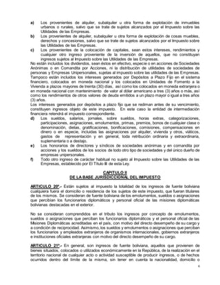 6
a) Los provenientes de alquiler, subalquiler u otra forma de explotación de inmuebles
urbanos o rurales, salvo que se trate de sujetos alcanzados por el Impuesto sobre las
Utilidades de las Empresas.
b) Los provenientes de alquiler, subalquiler u otra forma de explotación de cosas muebles,
derechos y concesiones, salvo que se trate de sujetos alcanzados por el Impuesto sobre
las Utilidades de las Empresas.
c) Los provenientes de la colocación de capitales, sean estos intereses, rendimientos y
cualquier otro ingreso proveniente de la inversión de aquellos, que no constituyan
ingresos sujetos al Impuesto sobre las Utilidades de las Empresas.
No están incluidos los dividendos, sean éstos en efectivo, especie o en acciones de Sociedades
Anónimas o en Comandita por Acciones, ni la distribución de utilidades de sociedades de
personas y Empresas Unipersonales, sujetas al impuesto sobre las utilidades de las Empresas.
Tampoco están incluidos los intereses generados por Depósitos a Plazo Fijo en el sistema
financiero, colocados en moneda nacional y los colocados en Unidades de Fomento a la
Vivienda a plazos mayores de treinta (30) días, así como los colocados en moneda extranjera o
en moneda nacional con mantenimiento de valor al dólar americano a tres (3) años o más, así
como los rendimientos de otros valores de deuda emitidos a un plazo mayor o igual a tres años
(3) años.
Los intereses generados por depósitos a plazo fijo que se rediman antes de su vencimiento,
constituyen ingresos objeto de este impuesto. En este caso la entidad de intermediación
financiera retendrá el impuesto correspondiente.
d) Los sueldos, salarios, jornales, sobre sueldos, horas extras, categorizaciones,
participaciones, asignaciones, emolumentos, primas, premios, bonos de cualquier clase o
denominación, dietas, gratificaciones, bonificaciones, comisiones, compensaciones en
dinero o en especie, incluidas las asignaciones por alquiler, vivienda y otros, viáticos,
gastos de representación y en general, toda retribución ordinaria y extraordinaria,
suplementaria o a destajo.
e) Los honorarios de directores y síndicos de sociedades anónimas y en comandita por
acciones y los sueldos de los socios de todo otro tipo de sociedades y del único dueño de
empresas unipersonales.
f) Todo otro ingreso de carácter habitual no sujeto al Impuesto sobre las Utilidades de las
Empresas, establecido por El Título III de esta Ley.
CAPITULO II
DE LA BASE JURlSDlCCIONAL DEL IMPUESTO
ARTICULO 20º.- Están sujetos al impuesto la totalidad de los ingresos de fuente boliviana
cualquiera fuera el domicilio o residencia de los sujetos de este impuesto, que fueran titulares
de los mismos. Se consideran de fuente boliviana de los emolumentos, sueldos o asignaciones
que percibían los funcionarios diplomáticos y personal oficial de las misiones diplomáticas
bolivianas destacadas en el exterior.
No se consideran comprendidos en el tributo los ingresos por concepto de emolumentos,
sueldos o asignaciones que perciban los funcionarios diplomáticos y el personal oficial de las
Misiones Diplomáticas acreditadas en el país, con motivo del directo desempeño de su cargo y
a condición de reciprocidad. Asimismo, los sueldos y emolumentos o asignaciones que perciban
los funcionarios y empleados extranjeros de organismos internacionales, gobiernos extranjeros
e instituciones oficiales extranjeras con motivo del directo desempeño de su cargo.
ARTICULO 21º.- En general, son ingresos de fuente boliviana, aquellos que provienen de
bienes situados, colocados o utilizados económicamente en la República, de la realización en el
territorio nacional de cualquier acto o actividad susceptible de producir ingresos, o de hechos
ocurridos dentro del límite de la misma, sin tener en cuenta la nacionalidad, domicilio o
 