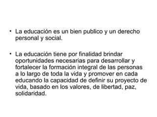 La educación es un bien publico y un derecho personal y social. La educación tiene por finalidad brindar oportunidades necesarias para desarrollar y fortalecer la formación integral de las personas a lo largo de toda la vida y promover en cada educando la capacidad de definir su proyecto de vida, basado en los valores, de libertad, paz, solidaridad.  