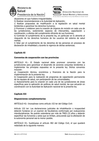 situaciones en que hubiera irregularidades;
h) Realizar recomendaciones a la Autoridad de Aplicación;
i) Realizar propuestas de modificación a la legislación en salud mental
tendientes a garantizar los derechos humanos;
j) Promover y colaborar para la creación de órganos de revisión en cada una de
las jurisdicciones, sosteniendo espacios de intercambio, capacitación y
coordinación, a efectos del cumplimiento eficiente de sus funciones;
k) Controlar el cumplimiento de la presente ley, en particular en lo atinente al
resguardo de los derechos humanos de los usuarios del sistema de salud
mental;
l) Velar por el cumplimiento de los derechos de las personas en procesos de
declaración de inhabilidad y durante la vigencia de dichas sentencias.


Capítulo XI

Convenios de cooperación con las provincias

ARTÍCULO 41.- El Estado nacional debe promover convenios con las
jurisdicciones para garantizar el desarrollo de acciones conjuntas tendientes a
implementar los principios expuestos en la presente ley. Dichos convenios
incluirán:
a) Cooperación técnica, económica y financiera de la Nación para la
implementación de la presente ley;
b) Cooperación para la realización de programas de capacitación permanente
de los equipos de salud, con participación de las universidades;
c) Asesoramiento para la creación en cada una de las jurisdicciones de áreas
específicas para la aplicación de políticas de salud mental, las que actuarán en
coordinación con la Autoridad de Aplicación nacional de la presente ley.


Capítulo XII

Disposiciones complementarias

ARTÍCULO 42.- Incorpórase como artículo 152 ter del Código Civil:

Artículo 152 ter: Las declaraciones judiciales de inhabilitación o incapacidad
deberán fundarse en un examen de facultativos conformado por evaluaciones
interdisciplinarias. No podrán extenderse por más de TRES (3) años y deberán
especificar las funciones y actos que se limitan, procurando que la afectación de
la autonomía personal sea la menor posible.

ARTÍCULO 43.- Sustitúyese el artículo 482 del Código Civil, el que quedará
redactado de la siguiente manera:



Tel: (011) 4379 9162                                     Mail: dirnacsmyad@msal.gov.ar
 