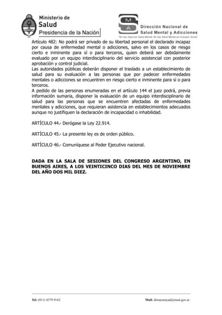Artículo 482: No podrá ser privado de su libertad personal el declarado incapaz
por causa de enfermedad mental o adicciones, salvo en los casos de riesgo
cierto e inminente para sí o para terceros, quien deberá ser debidamente
evaluado por un equipo interdisciplinario del servicio asistencial con posterior
aprobación y control judicial.
Las autoridades públicas deberán disponer el traslado a un establecimiento de
salud para su evaluación a las personas que por padecer enfermedades
mentales o adicciones se encuentren en riesgo cierto e inminente para sí o para
terceros.
A pedido de las personas enumeradas en el artículo 144 el juez podrá, previa
información sumaria, disponer la evaluación de un equipo interdisciplinario de
salud para las personas que se encuentren afectadas de enfermedades
mentales y adicciones, que requieran asistencia en establecimientos adecuados
aunque no justifiquen la declaración de incapacidad o inhabilidad.

ARTÍCULO 44.- Derógase la Ley 22.914.

ARTÍCULO 45.- La presente ley es de orden público.

ARTÍCULO 46.- Comuníquese al Poder Ejecutivo nacional.


DADA EN LA SALA DE SESIONES DEL CONGRESO ARGENTINO, EN
BUENOS AIRES, A LOS VEINTICINCO DIAS DEL MES DE NOVIEMBRE
DEL AÑO DOS MIL DIEZ.




Tel: (011) 4379 9162                                     Mail: dirnacsmyad@msal.gov.ar
 