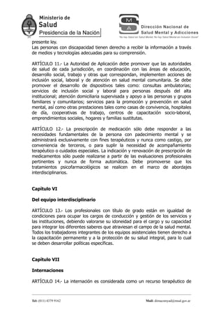presente ley.
Las personas con discapacidad tienen derecho a recibir la información a través
de medios y tecnologías adecuadas para su comprensión.

ARTÍCULO 11.- La Autoridad de Aplicación debe promover que las autoridades
de salud de cada jurisdicción, en coordinación con las áreas de educación,
desarrollo social, trabajo y otras que correspondan, implementen acciones de
inclusión social, laboral y de atención en salud mental comunitaria. Se debe
promover el desarrollo de dispositivos tales como: consultas ambulatorias;
servicios de inclusión social y laboral para personas después del alta
institucional; atención domiciliaria supervisada y apoyo a las personas y grupos
familiares y comunitarios; servicios para la promoción y prevención en salud
mental, así como otras prestaciones tales como casas de convivencia, hospitales
de día, cooperativas de trabajo, centros de capacitación socio-laboral,
emprendimientos sociales, hogares y familias sustitutas.

ARTÍCULO 12.- La prescripción de medicación sólo debe responder a las
necesidades fundamentales de la persona con padecimiento mental y se
administrará exclusivamente con fines terapéuticos y nunca como castigo, por
conveniencia de terceros, o para suplir la necesidad de acompañamiento
terapéutico o cuidados especiales. La indicación y renovación de prescripción de
medicamentos sólo puede realizarse a partir de las evaluaciones profesionales
pertinentes y nunca de forma automática. Debe promoverse que los
tratamientos psicofarmacológicos se realicen en el marco de abordajes
interdisciplinarios.


Capítulo VI

Del equipo interdisciplinario

ARTÍCULO 13.- Los profesionales con título de grado están en igualdad de
condiciones para ocupar los cargos de conducción y gestión de los servicios y
las instituciones, debiendo valorarse su idoneidad para el cargo y su capacidad
para integrar los diferentes saberes que atraviesan el campo de la salud mental.
Todos los trabajadores integrantes de los equipos asistenciales tienen derecho a
la capacitación permanente y a la protección de su salud integral, para lo cual
se deben desarrollar políticas específicas.


Capítulo VII

Internaciones

ARTÍCULO 14.- La internación es considerada como un recurso terapéutico de



Tel: (011) 4379 9162                                     Mail: dirnacsmyad@msal.gov.ar
 