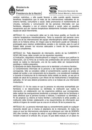 carácter restrictivo, y sólo puede llevarse a cabo cuando aporte mayores
beneficios terapéuticos que el resto de las intervenciones realizables en su
entorno familiar, comunitario o social. Debe promoverse el mantenimiento de
vínculos, contactos y comunicación de las personas internadas con sus
familiares, allegados y con el entorno laboral y social, salvo en aquellas
excepciones que por razones terapéuticas debidamente fundadas establezca el
equipo de salud interviniente.

ARTÍCULO 15.- La internación debe ser lo más breve posible, en función de
criterios terapéuticos interdisciplinarios. Tanto la evolución del paciente como
cada una de las intervenciones del equipo interdisciplinario deben registrarse a
diario en la historia clínica. En ningún caso la internación puede ser indicada o
prolongada para resolver problemáticas sociales o de vivienda, para lo cual el
Estado debe proveer los recursos adecuados a través de los organismos
públicos competentes.

ARTÍCULO 16.- Toda disposición de internación, dentro de las CUARENTA Y
OCHO (48) horas, debe cumplir con los siguientes requisitos:
a) Evaluación, diagnóstico interdisciplinario e integral y motivos que justifican la
internación, con la firma de al menos dos profesionales del servicio asistencial
donde se realice la internación, uno de los cuales debe ser necesariamente
psicólogo o médico psiquiatra;
b) Búsqueda de datos disponibles acerca de la identidad y el entorno familiar;
c) Consentimiento informado de la persona o del representante legal cuando
corresponda. Sólo se considera válido el consentimiento cuando se presta en
estado de lucidez y con comprensión de la situación, y se considerará invalidado
si durante el transcurso de la internación dicho estado se pierde, ya sea por el
estado de salud de la persona o por efecto de los medicamentos o terapéuticas
aplicadas. En tal caso deberá procederse como si se tratase de una internación
involuntaria.

ARTÍCULO 17.- En los casos en que la persona no estuviese acompañada por
familiares o se desconociese su identidad, la institución que realiza la
internación, en colaboración con los organismos públicos que correspondan,
debe realizar las averiguaciones tendientes a conseguir datos de los familiares o
lazos afectivos que la persona tuviese o indicase, o esclarecer su identidad, a
fin de propiciar su retorno al marco familiar y comunitario lo antes posible. La
institución debe brindar colaboración a los requerimientos de información que
solicite el órgano de revisión que se crea en el artículo 38 de la presente ley.

ARTÍCULO 18.- La persona internada bajo su consentimiento podrá en cualquier
momento decidir por sí misma el abandono de la internación. En todos los
casos en que las internaciones voluntarias se prolonguen por más de SESENTA
(60) días corridos, el equipo de salud a cargo debe comunicarlo al órgano de
revisión creado en el artículo 38 y al juez. El juez debe evaluar, en un plazo no



Tel: (011) 4379 9162                                        Mail: dirnacsmyad@msal.gov.ar
 