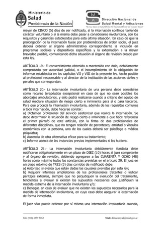 mayor de CINCO (5) días de ser notificado, si la internación continúa teniendo
carácter voluntario o si la misma debe pasar a considerarse involuntaria, con los
requisitos y garantías establecidos para esta última situación. En caso de que la
prolongación de la internación fuese por problemáticas de orden social, el juez
deberá ordenar al órgano administrativo correspondiente la inclusión en
programas sociales y dispositivos específicos y la externación a la mayor
brevedad posible, comunicando dicha situación al órgano de revisión creado por
esta ley.

ARTÍCULO 19.- El consentimiento obtenido o mantenido con dolo, debidamente
comprobado por autoridad judicial, o el incumplimiento de la obligación de
informar establecida en los capítulos VII y VIII de la presente ley, harán pasible
al profesional responsable y al director de la institución de las acciones civiles y
penales que correspondan.

ARTÍCULO 20.- La internación involuntaria de una persona debe concebirse
como recurso terapéutico excepcional en caso de que no sean posibles los
abordajes ambulatorios, y sólo podrá realizarse cuando a criterio del equipo de
salud mediare situación de riesgo cierto e inminente para sí o para terceros.
Para que proceda la internación involuntaria, además de los requisitos comunes
a toda internación, debe hacerse constar:
a) Dictamen profesional del servicio asistencial que realice la internación. Se
debe determinar la situación de riesgo cierto e inminente a que hace referencia
el primer párrafo de este artículo, con la firma de dos profesionales de
diferentes disciplinas, que no tengan relación de parentesco, amistad o vínculos
económicos con la persona, uno de los cuales deberá ser psicólogo o médico
psiquiatra;
b) Ausencia de otra alternativa eficaz para su tratamiento;
c) Informe acerca de las instancias previas implementadas si las hubiera.

ARTÍCULO 21.- La internación involuntaria debidamente fundada debe
notificarse obligatoriamente en un plazo de DIEZ (10) horas al juez competente
y al órgano de revisión, debiendo agregarse a las CUARENTA Y OCHO (48)
horas como máximo todas las constancias previstas en el artículo 20. El juez en
un plazo máximo de TRES (3) días corridos de notificado debe:
a) Autorizar, si evalúa que están dadas las causales previstas por esta ley;
b) Requerir informes ampliatorios de los profesionales tratantes o indicar
peritajes externos, siempre que no perjudiquen la evolución del tratamiento,
tendientes a evaluar si existen los supuestos necesarios que justifiquen la
medida extrema de la internación involuntaria y/o;
c) Denegar, en caso de evaluar que no existen los supuestos necesarios para la
medida de internación involuntaria, en cuyo caso debe asegurar la externación
de forma inmediata.

El juez sólo puede ordenar por sí mismo una internación involuntaria cuando,



Tel: (011) 4379 9162                                        Mail: dirnacsmyad@msal.gov.ar
 