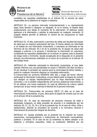 cumplidos los requisitos establecidos en el artículo 20, el servicio de salud
responsable de la cobertura se negase a realizarla.

ARTÍCULO 22.- La persona internada involuntariamente o su representante
legal, tiene derecho a designar un abogado. Si no lo hiciera, el Estado debe
proporcionarle uno desde el momento de la internación. El defensor podrá
oponerse a la internación y solicitar la externación en cualquier momento. El
juzgado deberá permitir al defensor el control de las actuaciones en todo
momento.

ARTÍCULO 23.- El alta, externación o permisos de salida son facultad del equipo
de salud que no requiere autorización del juez. El mismo deberá ser informado
si se tratase de una internación involuntaria, o voluntaria ya informada en los
términos de los artículos 18 ó 26 de la presente ley. El equipo de salud está
obligado a externar a la persona o transformar la internación en voluntaria,
cumpliendo los requisitos establecidos en el artículo 16 apenas cesa la situación
de riesgo cierto e inminente. Queda exceptuado de lo dispuesto en el presente
artículo, las internaciones realizadas en el marco de lo previsto en el artículo 34
del Código Penal.

ARTÍCULO 24.- Habiendo autorizado la internación involuntaria, el juez debe
solicitar informes con una periodicidad no mayor a TREINTA (30) días corridos a
fin de reevaluar si persisten las razones para la continuidad de dicha medida, y
podrá en cualquier momento disponer su inmediata externación.
Si transcurridos los primeros NOVENTA (90) días y luego del tercer informe
continuase la internación involuntaria, el juez deberá pedir al órgano de revisión
que designe un equipo interdisciplinario que no haya intervenido hasta el
momento, y en lo posible independiente del servicio asistencial interviniente, a
fin de obtener una nueva evaluación. En caso de diferencia de criterio, optará
siempre por la que menos restrinja la libertad de la persona internada.

ARTÍCULO 25.- Transcurridos los primeros SIETE (7) días en el caso de
internaciones involuntarias, el juez, dará parte al órgano de revisión que se crea
en el artículo 38 de la presente ley.

ARTÍCULO 26.- En caso de internación de personas menores de edad o
declaradas incapaces, se debe proceder de acuerdo a lo establecido por los
artículos 20, 21, 22, 23, 24 y 25 de la presente ley. En el caso de niños, niñas y
adolescentes, además se procederá de acuerdo a la normativa nacional e
internacional de protección integral de derechos.

ARTÍCULO 27.- Queda prohibida por la presente ley la creación de nuevos
manicomios, neuropsiquiátricos o instituciones de internación monovalentes,
públicos o privados. En el caso de los ya existentes se deben adaptar a los
objetivos y principios expuestos, hasta su sustitución definitiva por los



Tel: (011) 4379 9162                                       Mail: dirnacsmyad@msal.gov.ar
 