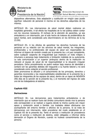 dispositivos alternativos. Esta adaptación y sustitución en ningún caso puede
significar reducción de personal ni merma en los derechos adquiridos de los
mismos.

ARTÍCULO 28.- Las internaciones de salud mental deben realizarse en
hospitales generales. A tal efecto los hospitales de la red pública deben contar
con los recursos necesarios. El rechazo de la atención de pacientes, ya sea
ambulatoria o en internación, por el solo hecho de tratarse de problemática de
salud mental, será considerado acto discriminatorio en los términos de la ley
23.592.

ARTÍCULO 29.- A los efectos de garantizar los derechos humanos de las
personas en su relación con los servicios de salud mental, los integrantes,
profesionales y no profesionales del equipo de salud son responsables de
informar al órgano de revisión creado por la presente ley y al juez competente,
sobre cualquier sospecha de irregularidad que implicara un trato indigno o
inhumano a personas bajo tratamiento o limitación indebida de su autonomía.
La sola comunicación a un superior jerárquico dentro de la institución no
relevará al equipo de salud de tal responsabilidad si la situación irregular
persistiera. Dicho procedimiento se podrá realizar bajo reserva de identidad y
contará con las garantías debidas del resguardo a su fuente laboral y no será
considerado como violación al secreto profesional.
Debe promoverse la difusión y el conocimiento de los principios, derechos y
garantías reconocidos y las responsabilidades establecidas en la presente ley a
todos los integrantes de los equipos de salud, dentro de un lapso de NOVENTA
(90) días de la sanción de la presente ley, y al momento del ingreso de cada
uno de los trabajadores al sistema.


Capítulo VIII

Derivaciones

ARTÍCULO 30.- Las derivaciones para tratamientos ambulatorios o de
internación que se realicen fuera del ámbito comunitario donde vive la persona
sólo corresponden si se realizan a lugares donde la misma cuenta con mayor
apoyo y contención social o familiar. Los traslados deben efectuarse con
acompañante del entorno familiar o afectivo de la persona. Si se trata de
derivaciones con internación, debe procederse del modo establecido en el
Capítulo VII de la presente ley. Tanto el servicio o institución de procedencia
como el servicio o institución de destino, están obligados a informar dicha
derivación al Órgano de Revisión, cuando no hubiese consentimiento de la
persona.




Tel: (011) 4379 9162                                     Mail: dirnacsmyad@msal.gov.ar
 