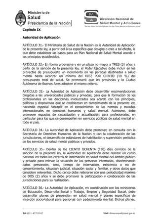 Capítulo IX

Autoridad de Aplicación

ARTÍCULO 31.- El Ministerio de Salud de la Nación es la Autoridad de Aplicación
de la presente ley, a partir del área específica que designe o cree a tal efecto, la
que debe establecer las bases para un Plan Nacional de Salud Mental acorde a
los principios establecidos.

ARTÍCULO 32.- En forma progresiva y en un plazo no mayor a TRES (3) años a
partir de la sanción de la presente ley, el Poder Ejecutivo debe incluir en los
proyectos de presupuesto un incremento en las partidas destinadas a salud
mental hasta alcanzar un mínimo del DIEZ POR CIENTO (10 %) del
presupuesto total de salud. Se promoverá que las provincias y la Ciudad
Autónoma de Buenos Aires adopten el mismo criterio.

ARTÍCULO 33.- La Autoridad de Aplicación debe desarrollar recomendaciones
dirigidas a las universidades públicas y privadas, para que la formación de los
profesionales en las disciplinas involucradas sea acorde con los principios,
políticas y dispositivos que se establezcan en cumplimiento de la presente ley,
haciendo especial hincapié en el conocimiento de las normas y tratados
internacionales en derechos humanos y salud mental. Asimismo, debe
promover espacios de capacitación y actualización para profesionales, en
particular para los que se desempeñen en servicios públicos de salud mental en
todo el país.

ARTÍCULO 34.- La Autoridad de Aplicación debe promover, en consulta con la
Secretaría de Derechos Humanos de la Nación y con la colaboración de las
jurisdicciones, el desarrollo de estándares de habilitación y supervisión periódica
de los servicios de salud mental públicos y privados.

ARTÍCULO 35.- Dentro de los CIENTO OCHENTA (180) días corridos de la
sanción de la presente ley, la Autoridad de Aplicación debe realizar un censo
nacional en todos los centros de internación en salud mental del ámbito público
y privado para relevar la situación de las personas internadas, discriminando
datos personales, sexo, tiempo de internación, existencia o no de
consentimiento, situación judicial, situación social y familiar, y otros datos que
considere relevantes. Dicho censo debe reiterarse con una periodicidad máxima
de DOS (2) años y se debe promover la participación y colaboración de las
jurisdicciones para su realización.

ARTÍCULO 36.- La Autoridad de Aplicación, en coordinación con los ministerios
de Educación, Desarrollo Social y Trabajo, Empleo y Seguridad Social, debe
desarrollar planes de prevención en salud mental y planes específicos de
inserción socio-laboral para personas con padecimiento mental. Dichos planes,



Tel: (011) 4379 9162                                        Mail: dirnacsmyad@msal.gov.ar
 