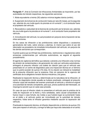 Parágrafo 1°. Ante la Comisión de Infracciones Ambientales se impondrán, por las 
autoridades de tránsito respectivas, las siguientes sanciones: 
1. Multa equivalente a treinta (30) salarios mínimos legales diarios (smldv). 
2. Suspensión de la licencia de conducción hasta por seis (6) meses, por la segunda 
vez, además de una multa igual a la prevista en el numeral 1, si el conductor fuere 
el propietario del vehículo. 
3. Revocatoria o caducidad de la licencia de conducción por la tercera vez, además 
de una multa igual a la prevista en el numeral 1, si el conductor fuere propietario del 
vehículo. 
4. Inmovilización del vehículo, la cual procederá sin perjuicio de la imposición de las 
otras sanciones. 
En los casos de infracción a las prohibiciones sobre dispositivos o accesorios 
generadores del ruido, sobre sirenas y alarmas, lo mismo que sobre el uso del 
silenciador se procederá a la inmediata inmovilización del vehículo, sin perjuicio de 
las demás sanciones que correspondan. 
Cuando quiera que se infrinjan las prohibiciones, restricciones o regulaciones sobre 
emisiones contaminantes por vehículos automotores, se seguirá el siguiente 
procedimiento: 
El agente de vigilancia del tráfico que detecte o advierta una infracción a las normas 
de emisión de contaminantes o de generación de ruido por vehículos automotores, 
entregará al presunto infractor una boleta de citación para que el vehículo sea 
presentado en un centro de diagnóstico para una inspección técnica en un término 
que no podrá exceder de quince (15) días. En la citación se indicará la modalidad 
de la presunta infracción que la ocasiona. Esto sin perjuicio de la vigencia del 
certificado de la obligatoria revisión técnico-mecánica y de gases. 
Realizada la inspección técnica y determinada así la naturaleza de la infracción, el 
centro de diagnóstico donde aquella se hubiere practicado, entregará al presunto 
infractor copia del resultado del examen practicado al vehículo y remitirá el original 
a la autoridad de tránsito competente, para que, previa audiencia del interesado, se 
imponga la sanción que en cada caso proceda. 
En caso de que el infractor citado no presentare el vehículo para la práctica de la 
visita de inspección en la fecha y hora señaladas, salvo causal comprobada de 
fuerza mayor o caso fortuito, las multas a que hubiere lugar se aumentarán hasta 
en el doble y el vehículo podrá ser inmovilizado por la autoridad de tránsito 
respectiva, hasta tanto el infractor garantice mediante caución la reparación del 
vehículo. 
Practicada la inspección técnica, el infractor dispondrá de un término de quince (15) 
días para reparar el vehículo y corregir la falla que haya sido detectada en el centro 
 