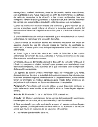 de diagnóstico y deberá presentarlo, antes del vencimiento de este nuevo término, 
para la práctica de una nueva inspección con el fin de determinar que los defectos 
del vehículo, causantes de la infracción a las normas ambientales, han sido 
corregidos. Vencido el plazo y practicada la nueva revisión, si el vehículo no cumple 
las normas o es sorprendido en circulación en la vía pública, será inmovilizado. 
Cuando la autoridad de tránsito detecte una ostensible y grave violación de las 
normas ambientales podrá ordenar al infractor la inmediata revisión técnica del 
vehículo en un centro de diagnóstico autorizado para la práctica de la inspección 
técnica. 
Si practicada la inspección técnica se establece que el vehículo cumple las normas 
ambientales, no habrá lugar a la aplicación de multas. 
Quedan exentos de inspección técnica los vehículos impulsados con motor de 
gasolina, durante los tres (3) primeros meses de vigencia del certificado de 
movilización, a menos que incurran en flagrante y ostensible violación de las normas 
ambientales. 
No habrá lugar a inspección técnica en casos de infracción a las normas 
ambientales por emisión de polvo, partículas, o humos provenientes de la carga 
descubierta de vehículos automotores. 
En tal caso, el agente de tránsito ordenará la detención del vehículo y entregará al 
infractor un comparendo o boleta de citación para que comparezca ante la autoridad 
de tránsito competente, a una audiencia en la que se decidirá sobre la imposición 
de la sanción que proceda. 
Los agentes de tránsito podrán inmovilizar hasta por veinticuatro (24) horas, 
debiendo informar de ello a la autoridad de tránsito competente, los vehículos que 
ocasionen emisiones fugitivas provenientes de la carga descubierta, hasta tanto se 
tomen por el infractor las medidas apropiadas para impedir dichas emisiones, sin 
perjuicio de la aplicación de las demás sanciones que correspondan. 
Parágrafo 2°. Para efectos del presente código, y salvo disposición contraria, la 
multa debe entenderse establecida en salarios mínimos diarios legales vigentes 
(smdlv). 
Artículo 21. El artículo 131 de la Ley 769 de 2002, quedará así: 
Artículo 131. Multas. Los infractores de las normas de tránsito serán sancionados 
con la imposición de multas, de acuerdo con el tipo de infracción así: 
A. Será sancionado con multa equivalente a cuatro (4) salarios mínimos legales 
diarios vigentes (SMLDV) el conductor de un vehículo no automotor o de tracción 
animal que incurra en cualquiera de las siguientes infracciones: 
A.1. No transitar por la derecha de la vía. 
 