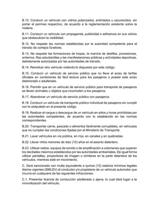 B.10. Conducir un vehículo con vidrios polarizados, entintados u oscurecidos, sin 
portar el permiso respectivo, de acuerdo a la reglamentación existente sobre la 
materia. 
B.11. Conducir un vehículo con propaganda, publicidad o adhesivos en sus vidrios 
que obstaculicen la visibilidad. 
B.12. No respetar las normas establecidas por la autoridad competente para el 
tránsito de cortejos fúnebres. 
B.13. No respetar las formaciones de tropas, la marcha de desfiles, procesiones, 
entierros, filas estudiantiles y las manifestaciones públicas y actividades deportivas, 
debidamente autorizadas por las autoridades de tránsito. 
B.14. Remolcar otro vehículo violando lo dispuesto por este código. 
B.15. Conducir un vehículo de servicio público que no lleve el aviso de tarifas 
oficiales en condiciones de fácil lectura para los pasajeros o poseer este aviso 
deteriorado o adulterado. 
B.16. Permitir que en un vehículo de servicio público para transporte de pasajeros 
se lleven animales u objetos que incomoden a los pasajeros. 
B.17. Abandonar un vehículo de servicio público con pasajeros. 
B.18. Conducir un vehículo de transporte público individual de pasajeros sin cumplir 
con lo estipulado en el presente código. 
B.19. Realizar el cargue o descargue de un vehículo en sitios y horas prohibidas por 
las autoridades competentes, de acuerdo con lo establecido en las normas 
correspondientes. 
B.20. Transportar carne, pescado o alimentos fácilmente corruptibles, en vehículos 
que no cumplan las condiciones fijadas por el Ministerio de Transporte. 
B.21. Lavar vehículos en vía pública, en ríos, en canales y en quebradas. 
B.22. Llevar niños menores de diez (10) años en el asiento delantero. 
B.23. Utilizar radios, equipos de sonido o de amplificación a volúmenes que superen 
los decibeles máximos establecidos por las autoridades ambientales. De igual forma 
utilizar pantallas, proyectores de imagen o similares en la parte delantera de los 
vehículos, mientras esté en movimiento. 
C. Será sancionado con multa equivalente a quince (15) salarios mínimos legales 
diarios vigentes (SMLDV) el conductor y/o propietario de un vehículo automotor que 
incurra en cualquiera de las siguientes infracciones: 
C.1. Presentar licencia de conducción adulterada o ajena, lo cual dará lugar a la 
inmovilización del vehículo. 
 