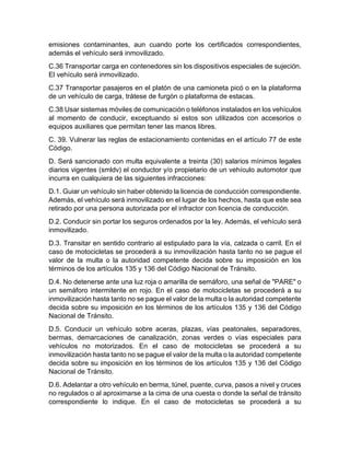 emisiones contaminantes, aun cuando porte los certificados correspondientes, 
además el vehículo será inmovilizado. 
C.36 Transportar carga en contenedores sin los dispositivos especiales de sujeción. 
El vehículo será inmovilizado. 
C.37 Transportar pasajeros en el platón de una camioneta picó o en la plataforma 
de un vehículo de carga, trátese de furgón o plataforma de estacas. 
C.38 Usar sistemas móviles de comunicación o teléfonos instalados en los vehículos 
al momento de conducir, exceptuando si estos son utilizados con accesorios o 
equipos auxiliares que permitan tener las manos libres. 
C. 39. Vulnerar las reglas de estacionamiento contenidas en el artículo 77 de este 
Código. 
D. Será sancionado con multa equivalente a treinta (30) salarios mínimos legales 
diarios vigentes (smldv) el conductor y/o propietario de un vehículo automotor que 
incurra en cualquiera de las siguientes infracciones: 
D.1. Guiar un vehículo sin haber obtenido la licencia de conducción correspondiente. 
Además, el vehículo será inmovilizado en el lugar de los hechos, hasta que este sea 
retirado por una persona autorizada por el infractor con licencia de conducción. 
D.2. Conducir sin portar los seguros ordenados por la ley. Además, el vehículo será 
inmovilizado. 
D.3. Transitar en sentido contrario al estipulado para la vía, calzada o carril. En el 
caso de motocicletas se procederá a su inmovilización hasta tanto no se pague el 
valor de la multa o la autoridad competente decida sobre su imposición en los 
términos de los artículos 135 y 136 del Código Nacional de Tránsito. 
D.4. No detenerse ante una luz roja o amarilla de semáforo, una señal de "PARE" o 
un semáforo intermitente en rojo. En el caso de motocicletas se procederá a su 
inmovilización hasta tanto no se pague el valor de la multa o la autoridad competente 
decida sobre su imposición en los términos de los artículos 135 y 136 del Código 
Nacional de Tránsito. 
D.5. Conducir un vehículo sobre aceras, plazas, vías peatonales, separadores, 
bermas, demarcaciones de canalización, zonas verdes o vías especiales para 
vehículos no motorizados. En el caso de motocicletas se procederá a su 
inmovilización hasta tanto no se pague el valor de la multa o la autoridad competente 
decida sobre su imposición en los términos de los artículos 135 y 136 del Código 
Nacional de Tránsito. 
D.6. Adelantar a otro vehículo en berma, túnel, puente, curva, pasos a nivel y cruces 
no regulados o al aproximarse a la cima de una cuesta o donde la señal de tránsito 
correspondiente lo indique. En el caso de motocicletas se procederá a su 
 