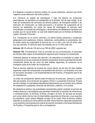 E.2 Negarse a prestar el servicio público sin causa justificada, siempre que dicha 
negativa cause alteración del orden público. 
E.3. Conducir en estado de embriaguez o bajo los efectos de sustancias 
alucinógenas, se atenderá a lo establecido en el artículo 152 de este código. Si se 
trata de conductores de vehículos de servicio público, de transporte escolar o de 
instructor de conducción, la multa pecuniaria y el período de suspensión de la 
licencia se duplicarán. En todos los casos de embriaguez el vehículo será 
inmovilizado y el estado de embriaguez o alcoholemia se establecerá mediante una 
prueba que no cause lesión, la cual será determinada por el Instituto de Medicina 
Legal y Ciencias Forenses. 
E.4. Transportar en el mismo vehículo y al mismo tiempo personas y sustancias 
peligrosas como explosivos, tóxicos, radiactivos, combustibles no autorizados, etc. 
En estos casos se suspenderá la licencia por un (1) año y por dos (2) años cada 
vez que reincida. El vehículo será inmovilizado por un (1) año cada vez. 
Artículo 22. El artículo 135 de la Ley 769 de 2002, quedará así: 
Artículo 135. Procedimiento. Ante la comisión de una contravención, la autoridad 
de tránsito debe seguir el procedimiento siguiente para imponer el comparendo: 
Ordenará detener la marcha del vehículo y le extenderá al conductor la orden de 
comparendo en la que ordenará al infractor presentarse ante la autoridad de tránsito 
competente dentro de los cinco (5) días hábiles siguientes. Al conductor se le 
entregará copia de la orden de comparendo. 
Para el servicio además se enviará por correo dentro de los tres (3) días hábiles 
siguientes copia del comparendo al propietario del vehículo, a la empresa a la cual 
se encuentra vinculado y a la Superintendencia de Puertos y Transporte para lo de 
su competencia. 
La orden de comparendo deberá estar firmada por el conductor, siempre y cuando 
ello sea posible. Si el conductor se negara a firmar o a presentar la licencia, firmará 
por él un testigo, el cual deberá identificarse plenamente con el número de su cédula 
de ciudadanía o pasaporte, dirección de domicilio y teléfono, si lo tuviere. 
No obstante lo anterior, las autoridades competentes podrán contratar el servicio de 
medios técnicos y tecnológicos que permitan evidenciar la comisión de infracciones 
o contravenciones, el vehículo, la fecha, el lugar y la hora. En tal caso se enviará 
por correo dentro de los tres (3) días hábiles siguientes la infracción y sus soportes 
al propietario, quien estará obligado al pago de la multa. Para el servicio público 
además se enviará por correo dentro de este mismo término copia del comparendo 
y sus soportes a la empresa a la cual se encuentre vinculado y a la Superintendencia 
de Puertos y Transporte para lo de su competencia. 
 