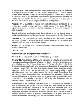 El Ministerio de Transporte determinará las características técnicas del formulario 
de comparendo único nacional, así como su sistema de reparto. En este se indicará 
al conductor que tendrá derecho a nombrar un apoderado si así lo desea y que en 
la audiencia, para la que se le cite, se decretarán o practicarán las pruebas que 
solicite. El comparendo deberá además proveer el espacio para consignar la 
dirección del inculpado o del testigo que lo haya suscrito por este. 
Parágrafo 1°. La autoridad de tránsito entregará al funcionario competente o a la 
entidad que aquella encargue para su recaudo, dentro de las doce (12) horas 
siguientes, la copia de la orden de comparendo, so pena de incurrir en causal de 
mala conducta. 
Cuando se trate de agentes de policía de carreteras, la entrega de esta copia se 
hará por conducto del comandante de la ruta o del comandante director del servicio. 
Parágrafo 2°. Los organismos de tránsito podrán suscribir contratos o convenios 
con entes públicos o privados con el fin de dar aplicación a los principios de 
celeridad y eficiencia en el cobro de las multas. 
Artículo 23. El Capítulo IV del Título IV Sanciones y Procedimientos de la Ley 769 
de 2002, quedará así: 
CAPÍTULO. IV 
Actuación en caso de imposición de comparendo 
Artículo 24. El artículo 136 de la Ley 769 de 2002, quedará así: 
Artículo 136. Reducción de la Multa. Una vez surtida la orden de comparendo, si el 
inculpado acepta la comisión de la infracción, podrá sin necesidad de otra actuación 
administrativa, cancelar el cincuenta por ciento (50%) del valor de la multa dentro 
de los cinco días siguientes a la orden de comparendo, igualmente, o podrá cancelar 
el setenta y cinco (75%) del valor de la multa, si paga dentro de los veinte días 
siguientes a la orden de comparendo, en estos casos deberá asistir 
obligatoriamente a un curso sobre normas de tránsito en el Centro Integral de 
Atención, donde se cancelará un 25% y el excedente se pagará al organismo de 
tránsito. Si aceptada la infracción, esta no se paga en las oportunidades antes 
indicadas, el inculpado deberá cancelar el (100%) del valor de la multa más sus 
correspondientes intereses moratorios. 
Si el inculpado rechaza la comisión de la infracción, el inculpado deberá comparecer 
ante el funcionario en audiencia pública para que este decrete las pruebas 
conducentes que le sean solicitadas y las de oficio que considere útiles. Si el 
contraventor no compareciere sin justa causa comprobada dentro de los cinco (5) 
días hábiles siguientes, la autoridad de tránsito después de 30 días de ocurrida la 
presunta infracción seguirá el proceso, entendiéndose que queda vinculado al 
mismo, fallándose en audiencia pública y notificándose en estrados. 
 