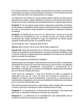 En la misma audiencia, si fuere posible, se practicarán las pruebas y se sancionará 
o absolverá al inculpado. Si fuere declarado contraventor, se le impondrá el cien por 
ciento (100%) del valor de la multa prevista en el código. 
Los organismos de tránsito de manera gratuita podrán celebrar acuerdos para el 
recaudo de las multas y podrán establecer convenios con los bancos para este fin. 
El pago de la multa y la comparecencia podrá efectuarse en cualquier lugar del país. 
Parágrafo 1°. En los lugares donde existan inspecciones ambulantes de tránsito, 
los funcionarios competentes podrán imponer al infractor la sanción correspondiente 
en el sitio y hora donde se haya cometido la contravención respetando el derecho 
de defensa. 
Parágrafo 2°. Modificado por el art. 95, Ley 1450 de 2011. A partir de la entrada 
en vigencia de la presente ley y por un periodo de doce (12) meses, todos los 
conductores que tengan pendiente el pago de infracciones de tránsito podrán 
acogerse al descuento previsto en el presente artículo. 
Ver la Resolución Min. Transporte 4230 de 2010 
Artículo 25. El artículo 152 de la Ley 769 de 2002, quedará así. 
Artículo 152. Grado de alcoholemia. En un término no superior a 30 días contados 
a partir de la expedición de la presente ley, el Instituto Nacional de Medicina Legal 
y Ciencias Forenses mediante resolución establecerá los límites de los diferentes 
grados de estado de embriaguez. 
Si hecha la prueba de alcoholemia se establece: 
Segundo grado de embriaguez, adicionalmente a la sanción multa, se decretará la 
suspensión de la licencia de conducción entre dos (2) y tres (3) años, y la obligación 
de realizar curso de sensibilización, conocimientos y consecuencias de la 
alcoholemia y drogadicción en centros de rehabilitación debidamente autorizados, 
por un mínimo de cuarenta (40) horas. 
Tercer grado de embriaguez, a más de la sanción de multa, se decretará la 
suspensión entre tres (3) y diez (10) años de la licencia de conducción, y la 
obligación de realizar curso de sensibilización, conocimientos y consecuencias de 
la alcoholemia y drogadicción en centros de rehabilitación debidamente autorizados, 
por un mínimo de ochenta (80) horas. 
Será criterio para fijar esta sanción, la reincidencia, haber causado daño a personas 
o cosas a causa de la embriaguez o haber intentado darse a la fuga. 
Parágrafo 1°. La reincidencia en un tercer grado de embriaguez, será causal para 
determinar la cancelación definitiva de la licencia de conducción. 
Parágrafo 2°. La certificación de la sensibilización será indispensable para la 
entrega de la licencia de conducción suspendida. 
 