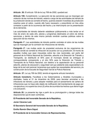 Artículo 26. El artículo 159 de la Ley 769 de 2002, quedará así. 
Artículo 159. Cumplimiento. La ejecución de las sanciones que se impongan por 
violación de las normas de tránsito, estará a cargo de las autoridades de tránsito de 
la jurisdicción donde se cometió el hecho, quienes estarán investidas de jurisdicción 
coactiva para el cobro, cuando ello fuere necesario y prescribirán en tres años 
contados a partir de la ocurrencia del hecho y se interrumpirá con la presentación 
de la demanda. 
Las autoridades de tránsito deberán establecer públicamente a más tardar en el 
mes de enero de cada año, planes y programas destinados al cobro de dichas 
sanciones y dentro de este mismo periodo rendirán cuentas públicas sobre la 
ejecución de los mismos. 
Parágrafo 1°. Las autoridades de tránsito podrán contratar el cobro de las multas 
que se impongan por la comisión de infracciones de tránsito. 
Parágrafo 2°. Las multas serán de propiedad exclusiva de los organismos de 
tránsito donde se cometió la infracción de acuerdo con su jurisdicción. El monto de 
aquellas multas que sean impuestas sobre las vías nacionales, por parte del 
personal de la Policía Nacional de Colombia, adscrito a la Dirección de Tránsito y 
Transporte, se distribuirá el 50% para el municipio donde se entregue el 
correspondiente comparendo y el otro 50% para la Dirección de Tránsito y 
Transporte de la Policía Nacional, con destino a la capacitación de su personal 
adscrito, planes de educación y seguridad vial que adelante esta especialidad a lo 
largo de la red vial nacional, locaciones que suplan las necesidades del servicio y la 
construcción de la Escuela de Seguridad Vial de la Policía Nacional. 
Artículo 27. La Ley 769 de 2002, tendrá el siguiente artículo transitorio: 
Artículo transitorio. Facúltese a los Gobernadores y Alcaldes municipales y 
distritales, hasta el 31 de diciembre de 2009, para decretar amnistías a los 
infractores de tránsito y para adoptar medidas para el saneamiento de cartera de 
infracciones que no haya sido objeto de notificación del mandamiento de pago por 
vía ejecutiva y no supere los cinco (5) años de ocurridos los hechos que dieron lugar 
a la actuación. 
Artículo 28. La presente ley rige a partir de su promulgación y deroga todas las 
disposiciones que le sean contrarias. 
El Presidente del honorable Senado de la República, 
Javier Cáceres Leal. 
El Secretario General del honorable Senado de la República, 
Emilio Ramón Otero Dajud. 
El Presidente de la honorable Cámara de Representantes, 
 