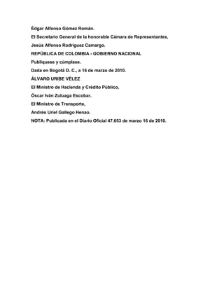 Édgar Alfonso Gómez Román. 
El Secretario General de la honorable Cámara de Representantes, 
Jesús Alfonso Rodríguez Camargo. 
REPÚBLICA DE COLOMBIA - GOBIERNO NACIONAL 
Publíquese y cúmplase. 
Dada en Bogotá D. C., a 16 de marzo de 2010. 
ÁLVARO URIBE VÉLEZ 
El Ministro de Hacienda y Crédito Público, 
Óscar Iván Zuluaga Escobar. 
El Ministro de Transporte, 
Andrés Uriel Gallego Henao. 
NOTA: Publicada en el Diario Oficial 47.653 de marzo 16 de 2010. 
