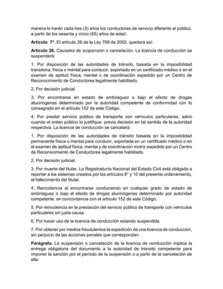 manera lo harán cada tres (3) años los conductores de servicio diferente al público, 
a partir de los sesenta y cinco (65) años de edad. 
Artículo 7°. El artículo 26 de la Ley 769 de 2002, quedará así: 
Artículo 26. Causales de suspensión o cancelación. La licencia de conducción se 
suspenderá: 
1. Por disposición de las autoridades de tránsito, basada en la imposibilidad 
transitoria, física o mental para conducir, soportado en un certificado médico o en el 
examen de aptitud física, mental o de coordinación expedido por un Centro de 
Reconocimiento de Conductores legalmente habilitado. 
2. Por decisión judicial. 
3. Por encontrarse en estado de embriaguez o bajo el efecto de drogas 
alucinógenas determinado por la autoridad competente de conformidad con lo 
consagrado en el artículo 152 de este Código. 
4. Por prestar servicio público de transporte con vehículos particulares, salvo 
cuando el orden público lo justifique, previa decisión en tal sentido de la autoridad 
respectiva. La licencia de conducción se cancelará: 
1. Por disposición de las autoridades de tránsito basada en la imposibilidad 
permanente física o mental para conducir, soportada en un certificado médico o en 
el examen de aptitud física, mental y de coordinación motriz expedido por un Centro 
de Reconocimiento de Conductores legalmente habilitado. 
2. Por decisión judicial. 
3. Por muerte del titular. La Registraduría Nacional del Estado Civil está obligada a 
reportar a los sistemas creados por los artículos 8° y 10 del presente ordenamiento, 
el fallecimiento del titular. 
4. Reincidencia al encontrarse conduciendo en cualquier grado de estado de 
embriaguez o bajo el efecto de drogas alucinógenas determinado por autoridad 
competente, en concordancia con el artículo 152 de este Código. 
5. Por reincidencia en la prestación del servicio público de transporte con vehículos 
particulares sin justa causa. 
6. Por hacer uso de la licencia de conducción estando suspendida. 
7. Por obtener por medios fraudulentos la expedición de una licencia de conducción, 
sin perjuicio de las acciones penales que correspondan. 
Parágrafo. La suspensión o cancelación de la licencia de conducción implica la 
entrega obligatoria del documento a la autoridad de tránsito competente para 
imponer la sanción por el período de la suspensión o a partir de la cancelación de 
ella. 
 