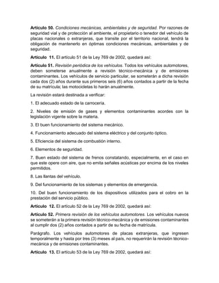 Artículo 50. Condiciones mecánicas, ambientales y de seguridad. Por razones de 
seguridad vial y de protección al ambiente, el propietario o tenedor del vehículo de 
placas nacionales o extranjeras, que transite por el territorio nacional, tendrá la 
obligación de mantenerlo en óptimas condiciones mecánicas, ambientales y de 
seguridad. 
Artículo 11. El artículo 51 de la Ley 769 de 2002, quedará así: 
Artículo 51. Revisión periódica de los vehículos. Todos los vehículos automotores, 
deben someterse anualmente a revisión técnico-mecánica y de emisiones 
contaminantes. Los vehículos de servicio particular, se someterán a dicha revisión 
cada dos (2) años durante sus primeros seis (6) años contados a partir de la fecha 
de su matrícula; las motocicletas lo harán anualmente. 
La revisión estará destinada a verificar: 
1. El adecuado estado de la carrocería. 
2. Niveles de emisión de gases y elementos contaminantes acordes con la 
legislación vigente sobre la materia. 
3. El buen funcionamiento del sistema mecánico. 
4. Funcionamiento adecuado del sistema eléctrico y del conjunto óptico. 
5. Eficiencia del sistema de combustión interno. 
6. Elementos de seguridad. 
7. Buen estado del sistema de frenos constatando, especialmente, en el caso en 
que este opere con aire, que no emita señales acústicas por encima de los niveles 
permitidos. 
8. Las llantas del vehículo. 
9. Del funcionamiento de los sistemas y elementos de emergencia. 
10. Del buen funcionamiento de los dispositivos utilizados para el cobro en la 
prestación del servicio público. 
Artículo 12. El artículo 52 de la Ley 769 de 2002, quedará así: 
Artículo 52. Primera revisión de los vehículos automotores. Los vehículos nuevos 
se someterán a la primera revisión técnico-mecánica y de emisiones contaminantes 
al cumplir dos (2) años contados a partir de su fecha de matrícula. 
Parágrafo. Los vehículos automotores de placas extranjeras, que ingresen 
temporalmente y hasta por tres (3) meses al país, no requerirán la revisión técnico-mecánica 
y de emisiones contaminantes. 
Artículo 13. El artículo 53 de la Ley 769 de 2002, quedará así: 
 
